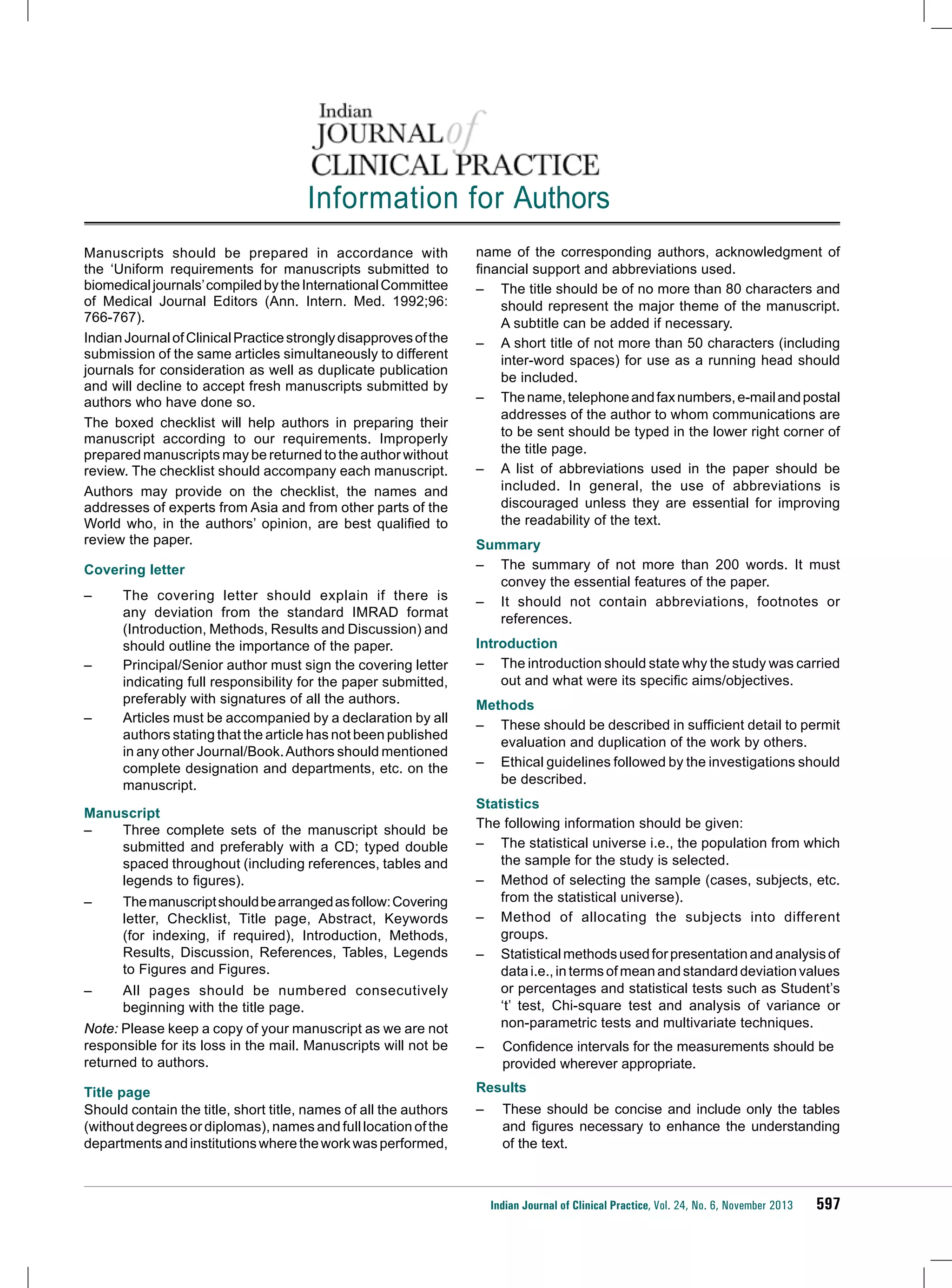 Information for Authors
Manuscripts should be prepared in accordance with
the ‘Uniform requirements for manuscripts submitted to
biomedical journals’ compiled by the International Committee
of Medical Journal Editors (Ann. Intern. Med. 1992;96:
766-767).
Indian Journal of Clinical Practice strongly disapproves of the
submission of the same articles simultaneously to different
journals for consideration as well as duplicate publication
and will decline to accept fresh manuscripts submitted by
authors who have done so.
The boxed checklist will help authors in preparing their
manuscript according to our requirements. Improperly
prepared manuscripts may be returned to the author without
review. The checklist should accompany each manuscript.
Authors may provide on the checklist, the names and
addresses of experts from Asia and from other parts of the
World who, in the authors’ opinion, are best qualified to
review the paper.
Covering letter
–	

–	
–	

The covering letter should explain if there is
any deviation from the standard IMRAD format
(Introduction, Methods, Results and Discussion) and
should outline the importance of the paper.
Principal/Senior author must sign the covering letter
indicating full responsibility for the paper submitted,
preferably with signatures of all the authors.
Articles must be accompanied by a declaration by all
authors stating that the article has not been published
in any other Journal/Book. Authors should mentioned
complete designation and departments, etc. on the
manuscript.

Manuscript
–	
Three complete sets of the manuscript should be
submitted and preferably with a CD; typed double
spaced throughout (including references, tables and
legends to figures).
–	

The manuscript should be arranged as follow: Covering
letter, Checklist, Title page, Abstract, Keywords
(for indexing, if required), Introduction, Methods,
Results, Discussion, References, Tables, Legends
to Figures and Figures.

–	

All pages should be numbered consecutively
beginning with the title page.

Note: Please keep a copy of your manuscript as we are not
responsible for its loss in the mail. Manuscripts will not be
returned to authors.
Title page
Should contain the title, short title, names of all the authors
(without degrees or diplomas), names and full location of the
departments and institutions where the work was performed,

name of the corresponding authors, acknowledgment of
financial support and abbreviations used.
–	 The title should be of no more than 80 characters and
should represent the major theme of the manuscript.
A subtitle can be added if necessary.
–	 A short title of not more than 50 characters (including
inter-word spaces) for use as a running head should
be included.
–	 The name, telephone and fax numbers, e-mail and postal
addresses of the author to whom communications are
to be sent should be typed in the lower right corner of
the title page.
–	 A list of abbreviations used in the paper should be
included. In general, the use of abbreviations is
discouraged unless they are essential for improving
the readability of the text.
Summary
–	 The summary of not more than 200 words. It must
convey the essential features of the paper.
–	 It should not contain abbreviations, footnotes or
references.
Introduction
–	 The introduction should state why the study was carried
out and what were its specific aims/objectives.
Methods
–	 These should be described in sufficient detail to permit
evaluation and duplication of the work by others.
–	 Ethical guidelines followed by the investigations should
be described.
Statistics
The following information should be given:
–	 The statistical universe i.e., the population from which
the sample for the study is selected.
–	 Method of selecting the sample (cases, subjects, etc.
from the statistical universe).
–	 Method of allocating the subjects into different
groups.
–	 Statistical methods used for presentation and analysis of
data i.e., in terms of mean and standard deviation values
or percentages and statistical tests such as Student’s
‘t’ test, Chi-square test and analysis of variance or
non-parametric tests and multivariate techniques.
–	

Confidence intervals for the measurements should be
provided wherever appropriate.

Results
–	 These should be concise and include only the tables
and figures necessary to enhance the understanding
of the text.

Indian Journal of Clinical Practice, Vol. 24, No. 6, November 2013

597

 