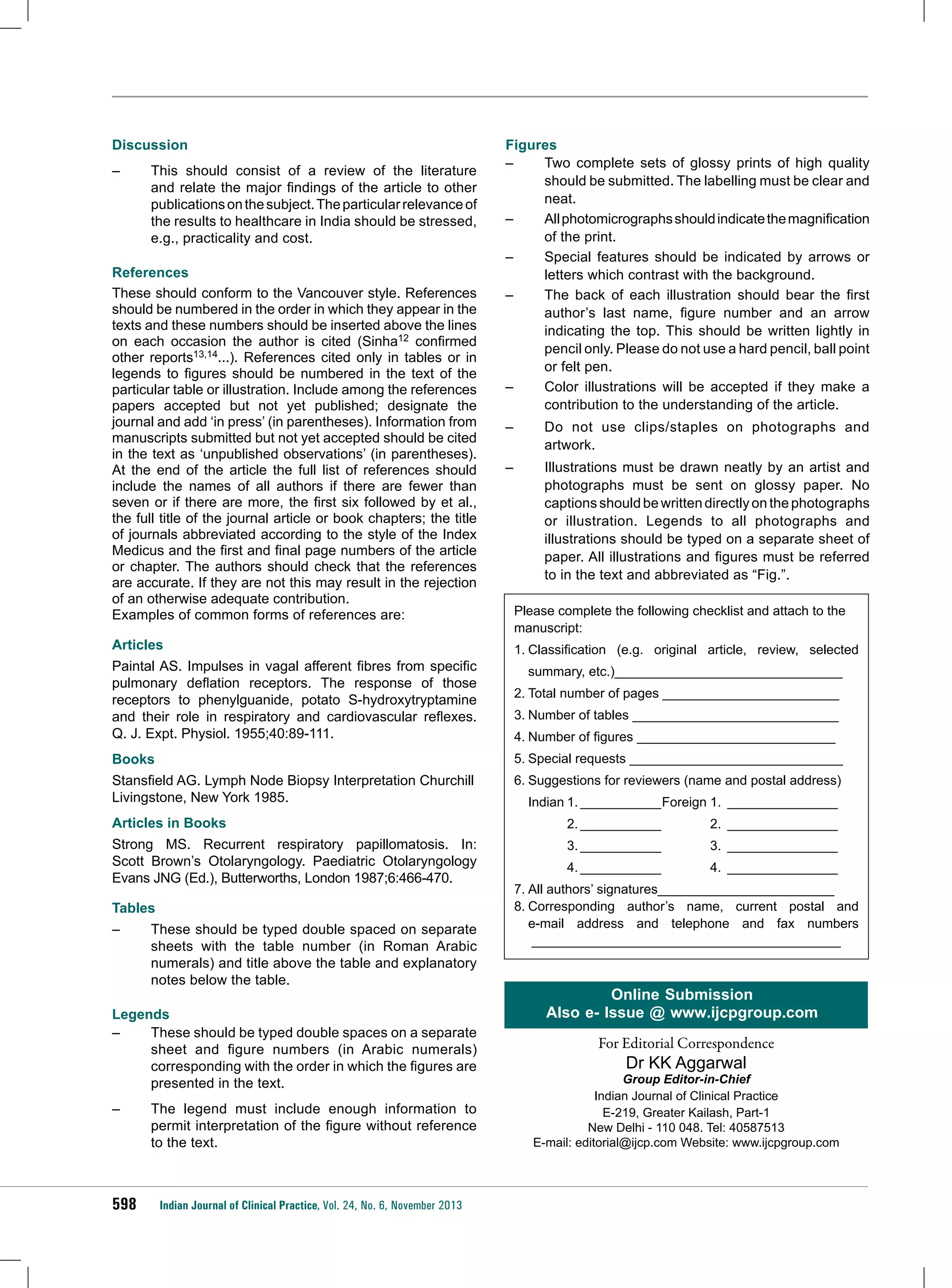 Discussion
–	

This should consist of a review of the literature
and relate the major findings of the article to other
publications on the subject. The particular relevance of
the results to healthcare in India should be stressed,
e.g., practicality and cost.

References
These should conform to the Vancouver style. References
should be numbered in the order in which they appear in the
texts and these numbers should be inserted above the lines
on each occasion the author is cited (Sinha12 confirmed
other reports13,14...). References cited only in tables or in
legends to figures should be numbered in the text of the
particular table or illustration. Include among the references
papers accepted but not yet published; designate the
journal and add ‘in press’ (in parentheses). Information from
manuscripts submitted but not yet accepted should be cited
in the text as ‘unpublished observations’ (in parentheses).
At the end of the article the full list of references should
include the names of all authors if there are fewer than
seven or if there are more, the first six followed by et al.,
the full title of the journal article or book chapters; the title
of journals abbreviated according to the style of the Index
Medicus and the first and final page numbers of the article
or chapter. The authors should check that the references
are accurate. If they are not this may result in the rejection
of an otherwise adequate contribution.
Examples of common forms of references are:
Articles
Paintal AS. Impulses in vagal afferent fibres from specific
pulmonary deflation receptors. The response of those
receptors to phenylguanide, potato S-hydroxytryptamine
and their role in respiratory and cardiovascular reflexes.
Q. J. Expt. Physiol. 1955;40:89-111.

Figures
–	
Two complete sets of glossy prints of high quality
should be submitted. The labelling must be clear and
neat.
–	
All photomicrographs should indicate the magnification
of the print.
–	
Special features should be indicated by arrows or
letters which contrast with the background.
–	
The back of each illustration should bear the first
author’s last name, figure number and an arrow
indicating the top. This should be written lightly in
pencil only. Please do not use a hard pencil, ball point
or felt pen.
–	
Color illustrations will be accepted if they make a
contribution to the understanding of the article.
–	

Do not use clips/staples on photographs and
artwork.

–	

Illustrations must be drawn neatly by an artist and
photographs must be sent on glossy paper. No
captions should be written directly on the photographs
or illustration. Legends to all photographs and
illustrations should be typed on a separate sheet of
paper. All illustrations and figures must be referred
to in the text and abbreviated as “Fig.”.

Please complete the following checklist and attach to the
manuscript:
1.	Classification (e.g. original article, review, selected
summary, etc.)_______________________________
2.	Total number of pages ________________________
3.	Number of tables ____________________________
4.	Number of figures ___________________________

Books

5.	Special requests _____________________________

Stansfield AG. Lymph Node Biopsy Interpretation Churchill
Livingstone, New York 1985.

6.	Suggestions for reviewers (name and postal address)

Articles in Books

		

2.____________	2.________________

Strong MS. Recurrent respiratory papillomatosis. In:
Scott Brown’s Otolaryngology. Paediatric Otolaryngology
Evans JNG (Ed.), Butterworths, London 1987;6:466-470.

		

3.____________	3.________________

		

4.____________	4.________________

Tables
–	

These should be typed double spaced on separate
sheets with the table number (in Roman Arabic
numerals) and title above the table and explanatory
notes below the table.

Legends
–	
These should be typed double spaces on a separate
sheet and figure numbers (in Arabic numerals)
corresponding with the order in which the figures are
presented in the text.
–	

598

The legend must include enough information to
permit interpretation of the figure without reference
to the text.

Indian Journal of Clinical Practice, Vol. 24, No. 6, November 2013

	 Indian	1.____________Foreign	1.________________

7.	All authors’ signatures________________________
8.	
Corresponding author’s name, current postal and
e-mail address and telephone and fax numbers
__________________________________________

Online Submission
Also e- Issue @ www.ijcpgroup.com
For Editorial Correspondence

Dr KK Aggarwal

Group Editor-in-Chief
Indian Journal of Clinical Practice
E-219, Greater Kailash, Part-1
New Delhi - 110 048. Tel: 40587513
E-mail: editorial@ijcp.com Website: www.ijcpgroup.com

 