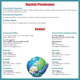 Reprints/Permissions
Permission Requests
IJCP Group grants permissions for authors, readers and third parties to reproduce material from its journals and other products
as part of another publicartion or entity.

Commercial Reprints
International publishers or pharmaceutical companies looking for reprinting our articles abroad.

Foreign Rights
IJCP is on the lookout for foreign partners to distribute our titles abroad.




                                                        Contact
Corporate Office                                                                    International Collaborations
E-219, Greater Kailash, Part 1, New Delhi-110 048                                   Dr. Veena Aggarwal
Phone: 40587513/512                                                                 Joint MD and Group Executive Editor
                                                                                    drveena@ijcp.com
Dr. K. K. Aggarwal
CMD, Publisher and Group Editor-in-Chief                                            Nilesh Aggarwal
E-mail (Official): drkk@ijcp.com                                                    Director
emedinews@gmail.com                                                                 Mob.: 09818421222
website: www.kkaggarwal.com                                                         nileshaggarwal@ijcpgroup.com


Mumbai                                                                              Chennai
Pravin Dhakane                                                                      Chitra Mohan
Mobile: 09324249905                                                                 Mob.: 9841213823, 22650144
pravin.ijcp@gmail.com                                                               chitra@ijcp.com

Kolkata                                                                             Hyderabad
Ritu Saigal                                                                         Venugopal
Mob.: 9831363901, 24452066                                                          Mob.: 9849083558, 65454254
ritu@ijcp.com                                                                       venu@ijcp.com

Bangalore                                                                           Ahmedabad
H Chandrashekar                                                                     Nilesh Aggarwal
Mob.: 9845232974, 25586337                                                          Mob.: 09818421222
chandra@ijcp.com                                                                    nileshaggarwal@ijcpgroup.com
 