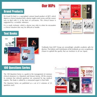 Our HIPs
Brand Products
Dr Good Dr Bad is a copyrighted cartoon based product of IJCP, which
depicts a clinical situation that a doctor might come across and the correct
way to deal with it, in the form of caricatures. The clinical lesson is
supported by a scientific reference.
It is a ready reckoner, which a doctor may refer to when he encounters
a clinical situation that may be difficult to handle.



Text Books



                                                       Textbooks from IJCP Group are exceedingly valuable academic gifts for
                                                       doctors. The Editors and Contributors of the textbook are very scrupulously
                                                       chosen to uphold the quality that we maintain in all our inputs.




100 Questions Series
The 100 Question Series is a guide to the management of common
clinical situations in a Question and Answer format. All the answers
to common but relevant questions are answered by top medical
experts. The book is edited by a renowned expert in that field.
The Question Series are published as a set of 4 volumes of 25
questions each.

                                                                               Volume 2, 2012
 