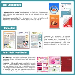 Skill Enhancement


Communications for Success: This book teaches doctors on how to communicate
more effectively with their patients, other doctors, hospitals and all other
stakeholders.
Growing up your practice: This is a supplement to ‘ Setting up a Clinic’ and
teaches a doctor with a new or stagnant practice how to increase it.




 Newsletters


                                                                      Newsletters are publications of regularly
                                                                      frequency. They provide Clinical Updates,
                                                                      News and Views from across the globe and can
                                                                      be customized from company to company. We
                                                                      customize our newsletter using a variety of our
                                                                      concepts and make it a very interesting read.




Atlas/Table Tops/Diaries
Atlas/Tabletops: Table Tops are academic gifts, which contain
a Calendar/Planner and useful clinical and educational
information.
Annual Diary with Scientific Inputs: Annual Diaries contain
about 40 pages of scientific inputs that include decision
trees and clinical tips among other relevant information. One
Clinical Tip (Supported with reference)/Quote is incorporated
on bottom of every page apart from the 40-page clinical
material at the beginning of the Diary.
 