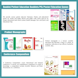 Booklet/Patient Education Booklets/PEL/Poster/Education Games


We provide various patient educaion literatures, Posters and educational
games, etc. Snakes and Ladder, Worms and Ladder, Ludo, Chess, Dart etc are
unique educational tools which contain Health Messages, Do’s and Dont’s and
Educational Tips.




  Product Monographs


                                                                      Product monograph is a factual, scientific
                                                                      document that describes a drug as a whole: its
                                                                      properties, indications of use, efficacy, backed by
                                                                      scientific data.




 Conference Compendium


A Conference Compendium covers International and National
conferences. A concise, yet comprehensive compilation of a body of
knowledge, a compendium includes Scientific Abstracts and Poster
Presentations at a conference.
 