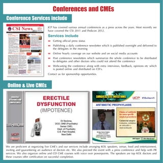 Conferences and CMEs
Conference Services include
                                  JCP has covered various annual conferences as a press across the years. Most recently we
                                  have covered the CSI 2011 and Pedicon 2012.

                                  Services include
                                   Getting official press status
                                   Publishing a daily conference newsletter which is published overnight and delivered to
                                    the delegates in the morning
                                   Online hourly coverage on our website and on social media accounts
                                   Post conference newsletters which summarize the whole conference to be distributed
                                    to delegates and other doctors who could not attend the conference
                                   Webcasting the conference along with extra interviews, feedback, opinions etc which
                                    is posted online and distributed on CD’s.
                                  Contact us for sponsorship opportunities.



 Online & Live CMEs




We are proficient at organizing live CME’s and our services include arranging KOL speakers, venue, food and entertainment,
inviting and gauranteeing an audience of doctors etc. We also preceed the event with a press conference and help with PR
services. We also organize online and CD CME courses with voice over powerpoints. The speakers are top KOL doctors and
these courses offer certification on succesful completion.
 