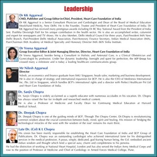 Leadership
           Dr KK Aggarwal
           CMD, Publisher and Group Editor-in-Chief, President, Heart Care Foundation of India
           Dr KK Aggarwal is a Senior Consultant Physician and Cardiologist and Dean of the Board of Medical Education
           Moolchand Medcity, New Delhi. He is the Founder, Trustee and President of Heart Care Foundation of India. Dr
           KK Aggarwal has received many prestigious awards including Dr BC Roy National Award from the President of India
Smt. Pratibha Devisingh Patil for his unique contribution in the health sector. He is also an accomplished writer, columnist
and expert for newspapers and TV shows. He is also Member, Delhi Medical Council for three years, Past-President IMA New
Delhi Branch, Past-President Delhi Medical Association, Past-Honorary Finance Secretary, Indian Medical Association (IMA),
Past-Chairman IMA Academy of Medical Specialty and Honorary Director IMA AKN Sinha Institute.

           Dr Veena Aggarwal
           Group Executive Editor & Joint Managing Director, Director, Heart Care Foundation of India
           Dr Veena Aggarwal, besides being a Consultant in Holistic and Antenatal Care, is a Clinical Obstetrician and
           Gynecologist by profession. Under her dynamic leadership, foresight and quest for perfection, the IJCP Group has
           crossed many a milestone and is today a leading healthcare communications group.

           Mr Nilesh Aggarwal
           Director
           Nilesh, an economics and finance graduate from SMU Singapore, heads sales, marketing and business development.
           He is also in charge of strategy and international expansion for IJCP. He is also the CEO of Medinews International
           Inc. Pte. Ltd in Singapore, which handles IJCP’s international rights and a director with Perfect Healthcare Pvt Ltd
           and Heart Care Foundation of India.

          Dr. Sanjiv Chopra
          Dr. Sanjiv Chopra is widely acclaimed as a superb educator with numerous accolades in his vocation. Dr. Chopra
          has always raised the bar for in-depth and researched medical content.
          He is also a Professor of Medicine and Faculty Dean for Continuing Medical Education at Harvard
          Medical School.

          Dr. Deepak Chopra
          Dr. Deepak Chopra is one of the guiding minds of IJCP. Through The Chopra Center, Dr.Chopra is revolutionizing
          common wisdom about the crucial connection between body, mind, spirit and healing. His mission of ‘bridging the
          technological miracles of the west with the wisdom of the east‘ remains his main thirst.

          Late Dr. (Col) K L Chopra
           His vision has been mainly responsible for establishing the Heart Care Foundation of India and IJCP Group of
           Publications. Dr. Chopra was an outstanding cardiologist who achieved international fame for his distinguished
           services in the medical profession. A pious, simple, dedicated, god fearing human being, the Col. embodied ancient
           Indian wisdom and thought which lend a special aura, charm and completeness to his persona.
He had the distinction of working at National Heart Hospital, London and has also served the Indian Army Medical Corps and
rose to the position of Professor of Medicine and Chief of Cardiology in Armed Forces Medical College, Pune.
 