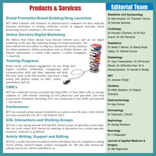 Products & Services                                                      Editorial Team
                                                                                           Obstetrics and Gynaecology
Brand Promotion/Brand Building/Drug Launches                                               Dr Alka Kriplani, Dr Thankam Verma,
IJCP offers solutions and assistance to pharmaceutical companies for their molecule        Dr Kamala Selvaraj
launches, promotion of existing molecules, revival of stagnant molcules, brand
positioning, brand consultancy and much more.                                              Cardiology
                                                                                           Dr Praveen Chandra, Dr M Paul
Online Services/Digital Marketing
                                                                                           Anand, Dr SK Parashar
We believe that Indian doctors have become Internet savvy and we see digital
marketing as the next big marketing strategy for brand promotion. We                       Paediatrics
have entered into this market in a big way and provide various solutions                   Dr Swati Y Bhave, Dr Balraj Singh
for online promotion. Online promotions such as Online Doctors and
                                                                                           Yadav, Dr Vishesh Kumar
Patients communities → online CMEs courses → online newspapers
→ ejournals.
                                                                                           Diabetology
Training Programs                                                                          Dr Vijay Viswanathan, Dr CR Anand
Brand loyalty and patient engagement are two things that                                   Moses, Dr Sidhartha Das, Dr A
require excellent relationship management skills,                                          Ramachandran, Dr Samith A Shetty
communication skills and other important soft skills.
We have some of the best teachers who leave a long                                         ENT
lasting and positive impact on MR’s, nurses,                                               Dr Jasveer Singh
paramedical staff etc.
                                                                                           Dentistry
CME’s
                                                                                           Dr KMK Masthan, Dr Rajesh
IJCP has conducted various successful day long CME’s in New Delhi with an average
audience of 1,000 doctors consisting of GP’s physicians and specialists. Our most
                                                                                           Chandna
recent event ‘Emedinews Revisiting 2011’ was conducted in New Delhi and attracted
                                                                                           Gastroenterology
1,100 doctors.
                                                                                           Dr Ajay Kumar
Conferences
                                                                                           Dermatology
IJCP has covered various annual conferences as a press across the years. Most recently
we have covered the CSI 2011 and Pedicon 2012.                                             Dr Hasmukh J Shroff

KOL Interactions and Working Groups                                                        Nephrology
IJCP has a very strong network with top KOL doctors across all specialties across India.   Dr Georgi Abraham
We can invite certain KOL doctors for meetings or discussions on a certain specialty,
treatment, molecule or guidelines.                                                         Neurology
                                                                                           Dr V Nagarajan
Article Writing, Support and Editing
IJCP has a world class team of medical writers and editors who are competent at writing    Journal of Applied Medicine &
review articles, research reports, product monographs etc. We also offer manuscript-       Surgery
editing services for articles submitted to us.                                             Dr SM Rajendran
 