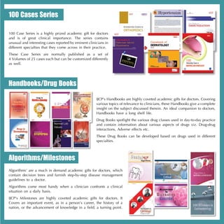 100 Cases Series

100 Case Series is a highly prized academic gift for doctors
and is of great clinical importance. The series contains
unusual and interesting cases reported by eminent clinicians in
different specialties that they come across in their practice.
These Case Series are normally published as a set of
4 Volumes of 25 cases each but can be customized differently
as well.




Handbooks/Drug Books

                                                       IJCP’s Handbooks are highly coveted academic gifts for doctors. Covering
                                                       various topics of relevance to clinicians, these Handbooks give a complete
                                                       insight on the subject discussed therein. An ideal companion to doctors,
                                                       Handbooks have a long shelf life.
                                                       Drug Books spotlight the various drug classes used in day-to-day practice
                                                       and contain information about various aspects of drugs viz. Drug-drug
                                                       interactions, Adverse effects etc.
                                                       These Drug Books can be developed based on drugs used in different
                                                       specialties.



Algorithms/Milestones
Algorithms’ are a much in demand academic gifts for doctors, which
contain decision trees and furnish step-by-step disease management
guidelines to a doctor.
Algorithms come most handy when a clinician confronts a clinical
situation on a daily basis.
IJCP’s Milestones are highly coveted academic gifts for doctors. It
Covers an important event, as in a person’s career, the history of a
nation, or the advancement of knowledge in a field; a turning point.
 