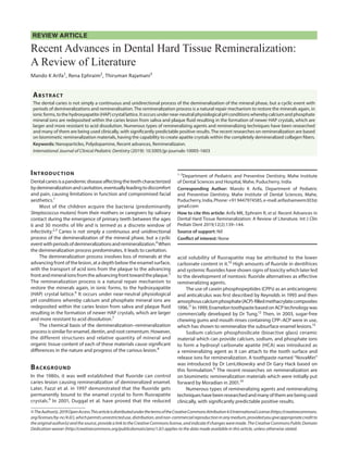REVIEW ARTICLE
Recent Advances in Dental Hard Tissue Remineralization:
A Review of Literature
Mando K Arifa1
, Rena Ephraim2
, Thiruman Rajamani3
Abstract
The dental caries is not simply a continuous and unidirectional process of the demineralization of the mineral phase, but a cyclic event with
periods of demineralizations and remineralisation. The remineralization process is a natural repair mechanism to restore the minerals again, in
ionic forms, to the hydroxyapatite (HAP) crystal lattice. It occurs under near-neutral physiological pH conditions whereby calcium and phosphate
mineral ions are redeposited within the caries lesion from saliva and plaque fluid resulting in the formation of newer HAP crystals, which are
larger and more resistant to acid dissolution. Numerous types of remineralizing agents and remineralizing techniques have been researched
and many of them are being used clinically, with significantly predictable positive results. The recent researches on remineralization are based
on biomimetic remineralization materials, having the capability to create apatite crystals within the completely demineralized collagen fibers.
Keywords: Nanoparticles, Polydopamine, Recent advances, Remineralizaion.
International Journal of Clinical Pediatric Dentistry (2019): 10.5005/jp-journals-10005-1603
Introduction
Dentalcariesisapandemicdiseaseaffectingtheteethcharacterized
bydemineralizationandcavitation,eventuallyleadingtodiscomfort
and pain, causing limitations in function and compromised facial
aesthetics.1
​
Most of the children acquire the bacteria (predominantly
Streptococcus mutans​
) from their mothers or caregivers by salivary
contact during the emergence of primary teeth between the ages
6 and 30 months of life and is termed as a discrete window of
infectivity.2
​
,
​
3
​Caries is not simply a continuous and unidirectional
process of the demineralization of the mineral phase, but a cyclic
eventwithperiodsofdemineralizationsandremineralization.4
​When
the demineralization process predominates, it leads to cavitation.
The demineralization process involves loss of minerals at the
advancing front of the lesion, at a depth below the enamel surface,
with the transport of acid ions from the plaque to the advancing
frontandmineralionsfromtheadvancingfronttowardtheplaque.5
​
The remineralization process is a natural repair mechanism to
restore the minerals again, in ionic forms, to the hydroxyapatite
(HAP) crystal lattice.6
​It occurs under near-neutral physiological
pH conditions whereby calcium and phosphate mineral ions are
redeposited within the caries lesion from saliva and plaque fluid
resulting in the formation of newer HAP crystals, which are larger
and more resistant to acid dissolution.7
​
The chemical basis of the demineralization–remineralization
process is similar for enamel, dentin, and root cementum. However,
the different structures and relative quantity of mineral and
organic tissue content of each of these materials cause significant
differences in the nature and progress of the carious lesion.8
​
Background
In the 1980s, it was well established that fluoride can control
caries lesion causing remineralization of demineralized enamel.
Later, Fazzi et al. in 1997 demonstrated that the fluoride gets
permanently bound to the enamel crystal to form fluorapatite
crystals.9
​In 2001, Duggal et al. have proved that the reduced
acid solubility of fluorapatite may be attributed to the lower
carbonate content in it.10
​High amounts of fluoride in dentifrices
and systemic fluorides have shown signs of toxicity which later led
to the development of nontoxic fluoride alternatives as effective
remineralizing agents.
The use of casein phosphopeptides (CPPs) as an anticariogenic
and anticalculus was first described by Reynolds in 1993 and then
amorphouscalciumphosphate(ACP)-filledmethacrylatecomposites
1996.11
​In1999,EnamelontoothpastebasedonACPtechnologywas
commercially developed by Dr Tung.12
​Then, in 2003, sugar-free
chewing gums and mouth rinses containing CPP–ACP were in use,
which has shown to remineralize the subsurface enamel lesions.13
​
Sodium calcium phosphosilicate (bioactive glass) ceramic
material which can provide calcium, sodium, and phosphate ions
to form a hydroxyl carbonate apatite (HCA) was introduced as
a remineralizing agent as it can attach to the tooth surface and
release ions for remineralization. A toothpaste named “NovaMin”
was introduced by Dr LenLitkowsky and Dr Gary Hack based on
this formulation.6
​The recent researches on remineralization are
on biomimetic remineralization materials which were initially put
forward by Moradian in 2001.14
​
Numerous types of remineralizing agents and remineralizing
techniqueshavebeenresearchedandmanyofthemarebeingused
clinically, with significantly predictable positive results.
1–3
Department of Pediatric and Preventive Dentistry, Mahe Institute
of Dental Sciences and Hospital, Mahe, Puducherry, India
Corresponding Author: Mando K Arifa, Department of Pediatric
and Preventive Dentistry, Mahe Institute of Dental Sciences, Mahe,
Puducherry,India,Phone:+919447974585,e-mail:arifashameem303@
gmail.com
How to cite this article: Arifa MK, Ephraim R, et al.​Recent Advances in
Dental Hard Tissue Remineralization: A Review of Literature. Int J Clin
Pediatr Dent 2019;12(2):139–144.
Source of support:​ Nil
Conflict of interest:​ None
©TheAuthor(s).2019OpenAccessThisarticleisdistributedunderthetermsoftheCreativeCommonsAttribution4.0InternationalLicense(https://creativecommons.
org/licenses/by-nc/4.0/),whichpermitsunrestricteduse,distribution,andnon-commercialreproductioninanymedium,providedyougiveappropriatecreditto
theoriginalauthor(s)andthesource,providealinktotheCreativeCommonslicense,andindicateifchangesweremade.TheCreativeCommonsPublicDomain
Dedication waiver (http://creativecommons.org/publicdomain/zero/1.0/) applies to the data made available in this article, unless otherwise stated.
 