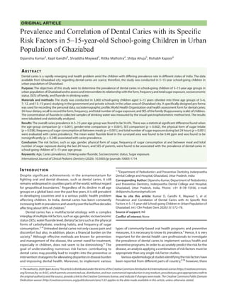 ORIGINAL ARTICLE
Prevalence and Correlation of Dental Caries with its Specific
Risk Factors in 5–15-year-old School-going Children in Urban
Population of Ghaziabad
Dipanshu Kumar1
, Kapil Gandhi2
, Shraddha Maywad3
, Ritika Malhotra4
, Shilpa Ahuja5
, Rishabh Kapoor6
Abstract​
Dental caries is a rapidly emerging oral health problem amid the children with differing prevalence rate in different states of India. The data
available from Ghaziabad city regarding dental caries are scarce; therefore, the study was conducted in 5–15-year school-going children in
urban population of Ghaziabad.
Purpose: The objectives of this study were to determine the prevalence of dental caries in school-going children of 5–15-year age groups in
urbanpopulationofGhaziabadandtoassessandintercorrelateitsrelationshipwiththeform,frequencyandtotalsugarexposure,socioeconomic
status (SES) of family, and fluoride in drinking water.
Materials and methods: The study was conducted in 3,000 school-going children aged 5–15 years (divided into three age groups of 5–6,
7–12, and 13–15 years) studying in the government and private schools in the urban area of Ghaziabad city. A specifically designed pro forma
was used for recording the personal data; sociodemographic profile; World Health Organization oral health assessment form for dental caries;
24-hour dietary recall to record the form, frequency, and total number of sugar exposure; and SES of the family (Kuppuswamy scale) of children.
The concentration of fluoride in collected samples of drinking water was measured by the visual spectrophotometric method test. The results
were tabulated and statistically analyzed.
Results: The overall caries prevalence in 5–15-year age group was found to be 54.6%. There was a statistical significant difference found when
the age-group comparison (p = 0.001), gender-wise comparison (p = 0.001), SES comparison (p = 0.002), the physical form of sugar intake
(p = 0.038), frequency of sugar consumption at/between meals (p = 0.001), and total number of sugar exposure during last 24 hours (p = 0.001)
were evaluated with caries prevalence. The mean water fluoride level in the surveyed area was found to be 0.48 ppm and was found to be
nonsignificantly (p = 0.248) associated with caries prevalence.
Conclusion: The risk factors, such as age, gender, physical form of sugar, frequency of sugar consumption at and between meal and total
number of sugar exposure during the last 24 hours, and SES of parents, were found to be associated with the prevalence of dental caries in
school-going children of 5–15-year age group.
Keywords: Age, Caries prevalence, Drinking water fluoride, Socioeconomic status, Sugar exposure.
International Journal of Clinical Pediatric Dentistry (2020): 10.5005/jp-journals-10005-1714
Introduction​
Despite significant achievements in the armamentarium for
fighting oral and dental diseases, such as dental caries, it still
remains widespread in countless parts of the world, without regard
for geopolitical boundaries.1
Regardless of its decline in all age
groups on a global basis over the past few years, it is still prevalent
in developing countries and is a serious public health problem
affecting children. In India, dental caries has been constantly
increasingbothinprevalenceandseverityoverthelastfivedecades
affecting about 80% of children.1
Dental caries has a multifactorial etiology with a complex
interplayofmultipleriskfactors,suchasage,gender,socioeconomic
status (SES), water fluoride level, dietary factors such as the physical
forms of carbohydrate, snacking habits, and frequency of sugar
consumption.2–4
Untreated dental caries not only causes pain and
discomfort but also, in addition, places a financial burden on the
society.5
Although effective methods are known for prevention
and management of the disease, the unmet need for treatment,
especially in children, does not seem to be diminishing.6
The
goal of understanding numerous risk factors contributing to
dental caries may possibly lead to insights into the preventive or
interventionstratagemsforalleviatingdisparitiesindiseaseburden
and improving dental health. Moreover, to implement various
types of community-based oral health programs and preventive
measures, it is necessary to know its prevalence.5
Hence, it is very
important for the dental health care professionals to investigate
the prevalence of dental caries to implement various health and
preventive programs. In order to accurately predict the risk for the
disease, an analysis applying a combination of risk factors must be
appropriate than any single risk factor studies.
Variousepidemiologicalstudiesidentifyingtheriskfactorshave
been reported from different parts of country;3,7,8
however, there
1–6
Department of Pedodontics and Preventive Dentistry, Inderprastha
Dental College and Hospital, Ghaziabad, Uttar Pradesh, India
Corresponding Author: Dipanshu Kumar, Department of Pedodontics
and Preventive Dentistry, Inderprastha Dental College and Hospital,
Ghaziabad, Uttar Pradesh, India, Phone: +91 8178115936, e-mail:
drdipanshu.kumar@gmail.com
How to cite this article: Kumar D, Gandhi K, Maywad S, et al.
Prevalence and Correlation of Dental Caries with its Specific Risk
Factors in 5–15-year-old School-going Children in Urban Population of
Ghaziabad. Int J Clin Pediatr Dent 2020;13(1):72–78.
Source of support: Nil
Conflict of interest: None
©TheAuthor(s).2020OpenAccessThisarticleisdistributedunderthetermsoftheCreativeCommonsAttribution4.0InternationalLicense(https://creativecommons.
org/licenses/by-nc/4.0/),whichpermitsunrestricteduse,distribution,andnon-commercialreproductioninanymedium,providedyougiveappropriatecreditto
theoriginalauthor(s)andthesource,providealinktotheCreativeCommonslicense,andindicateifchangesweremade.TheCreativeCommonsPublicDomain
Dedication waiver (http://creativecommons.org/publicdomain/zero/1.0/) applies to the data made available in this article, unless otherwise stated.
 