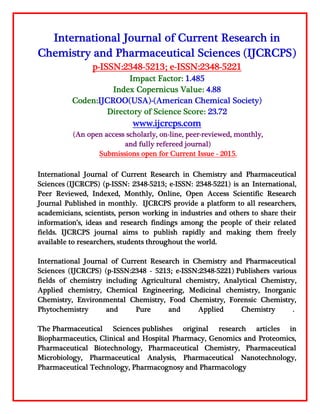 International Journal of Current Research in
Chemistry and Pharmaceutical Sciences (IJCRCPS)
p-ISSN:2348-5213; e-ISSN:2348-5221
Impact Factor: 1.485
Index Copernicus Value: 4.88
Coden:IJCROO(USA)-(American Chemical Society)
Directory of Science Score: 23.72
www.ijcrcps.com
(An open access scholarly, on-line, peer-reviewed, monthly,
and fully refereed journal)
Submissions open for Current Issue - 2015.
International Journal of Current Research in Chemistry and Pharmaceutical
Sciences (IJCRCPS) (p-ISSN: 2348-5213; e-ISSN: 2348-5221) is an International,
Peer Reviewed, Indexed, Monthly, Online, Open Access Scientific Research
Journal Published in monthly. IJCRCPS provide a platform to all researchers,
academicians, scientists, person working in industries and others to share their
information’s, ideas and research findings among the people of their related
fields. IJCRCPS journal aims to publish rapidly and making them freely
available to researchers, students throughout the world.
International Journal of Current Research in Chemistry and Pharmaceutical
Sciences (IJCRCPS) (p-ISSN:2348 - 5213; e-ISSN:2348-5221) Publishers various
fields of chemistry including Agricultural chemistry, Analytical Chemistry,
Applied chemistry, Chemical Engineering, Medicinal chemistry, Inorganic
Chemistry, Environmental Chemistry, Food Chemistry, Forensic Chemistry,
Phytochemistry and Pure and Applied Chemistry .
The Pharmaceutical Sciences publishes original research articles in
Biopharmaceutics, Clinical and Hospital Pharmacy, Genomics and Proteomics,
Pharmaceutical Biotechnology, Pharmaceutical Chemistry, Pharmaceutical
Microbiology, Pharmaceutical Analysis, Pharmaceutical Nanotechnology,
Pharmaceutical Technology, Pharmacognosy and Pharmacology
 