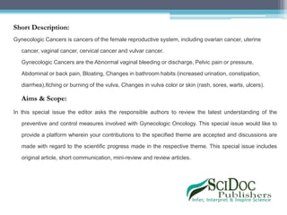 Short Description:
Gynecologic Cancers is cancers of the female reproductive system, including ovarian cancer, uterine
cancer, vaginal cancer, cervical cancer and vulvar cancer.
Gynecologic Cancers are the Abnormal vaginal bleeding or discharge, Pelvic pain or pressure,
Abdominal or back pain, Bloating, Changes in bathroom habits (increased urination, constipation,
diarrhea),Itching or burning of the vulva, Changes in vulva color or skin (rash, sores, warts, ulcers).
Aims & Scope:
In this special issue the editor asks the responsible authors to review the latest understanding of the
preventive and control measures involved with Gynecologic Oncology. This special issue would like to
provide a platform wherein your contributions to the specified theme are accepted and discussions are
made with regard to the scientific progress made in the respective theme. This special issue includes
original article, short communication, mini-review and review articles.
 
