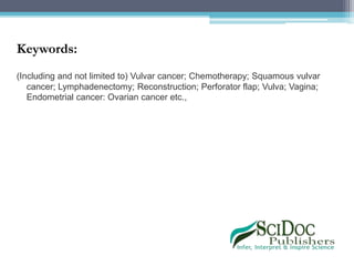 Keywords:
(Including and not limited to) Vulvar cancer; Chemotherapy; Squamous vulvar
cancer; Lymphadenectomy; Reconstruction; Perforator flap; Vulva; Vagina;
Endometrial cancer: Ovarian cancer etc.,
 