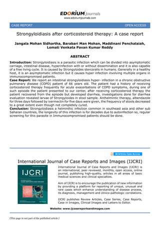 case REPORT	 OPEN ACCESS	
www.edoriumjournals.com
International Journal of Case Reports and Images (IJCRI)
International Journal of Case Reports and Images (IJCRI) is
an international, peer reviewed, monthly, open access, online
journal, publishing high-quality, articles in all areas of basic
medical sciences and clinical specialties.
Aim of IJCRI is to encourage the publication of new information
by providing a platform for reporting of unique, unusual and
rare cases which enhance understanding of disease process,
its diagnosis, management and clinico-pathologic correlations.
IJCRI publishes Review Articles, Case Series, Case Reports,
Case in Images, Clinical Images and Letters to Editor.
Website: www.ijcasereportsandimages.com
Strongyloidiasis after corticosteroid therapy: A case report
Jangala Mohan Sidhartha, Barabari Man Mohan, Maddinani Penchalaiah,
Lomati Venkata Pavan Kumar Reddy
 
ABSTRACT
Introduction: Strongyloidiasis is a parasitic infection which can be divided into asymptomatic
carriage, intestinal disease, hyperinfection with or without dissemination and it is also capable
of a free living cycle. It is caused by Strongyloides stercoralis in humans. Generally in a healthy
host, it is an asymptomatic infection but it causes hyper infection involving multiple organs in
immunocompromised patients.
Case Report: We report an intestinal strongyloidiasis hyper- infection in a chronic obstructive
pulmonary disease (COPD) patient of 66 years old. The patient had a history of receiving
corticosteroid therapy frequently for acute exacerbations of COPD symptoms, during one of
such episode the patient presented to our center, after receiving corticosteroid therapy the
patient recovered from the episode but developed diarrhea, investigations done for diarrhea
evaluation revealed larvae of Strongyloides in stool sample. Anthelmintic therapy, albendazole
for three days followed by ivermectin for five days were given, the frequency of stools decreased
to a great extent even though not completely cured.
Conclusion: Strongyloidiasis a helminthic infection common in southeast asia and other sub
Saharan countries, the longevity of this infection is for decades due to autoinfection so, regular
screening for this parasite in Immunocompromised patients should be done.
(This page in not part of the published article.)
 