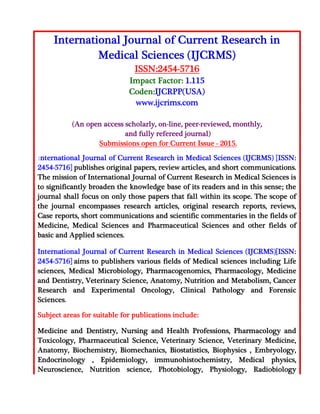 International Journal of Current Research in
Medical Sciences (IJCRMS)
ISSN:2454-5716
Impact Factor: 1.115
Coden:IJCRPP(USA)
www.ijcrims.com
(An open access scholarly, on-line, peer-reviewed, monthly,
and fully refereed journal)
Submissions open for Current Issue - 2015.
International Journal of Current Research in Medical Sciences (IJCRMS) [ISSN:
2454-5716] publishes original papers, review articles, and short communications.
The mission of International Journal of Current Research in Medical Sciences is
to significantly broaden the knowledge base of its readers and in this sense; the
journal shall focus on only those papers that fall within its scope. The scope of
the journal encompasses research articles, original research reports, reviews,
Case reports, short communications and scientific commentaries in the fields of
Medicine, Medical Sciences and Pharmaceutical Sciences and other fields of
basic and Applied sciences.
International Journal of Current Research in Medical Sciences (IJCRMS)[ISSN:
2454-5716] aims to publishers various fields of Medical sciences including Life
sciences, Medical Microbiology, Pharmacogenomics, Pharmacology, Medicine
and Dentistry, Veterinary Science, Anatomy, Nutrition and Metabolism, Cancer
Research and Experimental Oncology, Clinical Pathology and Forensic
Sciences.
Subject areas for suitable for publications include:
Medicine and Dentistry, Nursing and Health Professions, Pharmacology and
Toxicology, Pharmaceutical Science, Veterinary Science, Veterinary Medicine,
Anatomy, Biochemistry, Biomechanics, Biostatistics, Biophysics , Embryology,
Endocrinology , Epidemiology, immunohistochemistry, Medical physics,
Neuroscience, Nutrition science, Photobiology, Physiology, Radiobiology
 