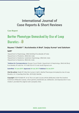 Case Report
Bartter Phenotype Unmasked by Use of Loop
Diuretics -
Rayees Y Sheikh1
*, Nucksheeba A Bhat2
, Sanjay Kumar3
and Saksham
Seth4
1
Department of Nephrology, SRMS IMS Bhoji Pura Bareilly UP India
2
Department of Pediatrics, SRMS IMS, India
3
Department of Medicine, Subdivision Nephrology, SRMS IMS, India
4
Department of Medicine, SRMS IMS, India
*Address for Correspondence: Rayees Yousuf Sheikh, Department of Nephrology, SRMS IMS Bhoji
Pura Bareilly UP India,Tel: +919-458-702-419; E-mail:
Submitted: 10 June 2019; Approved: 04 July 2019; Published: 06 July 2019
Cite this article: Sheikh RY, Bhat NA, Kumar S, Seth S. Bartter Phenotype Unmasked by Use of Loop
Diuretics. Int J Case Rep Short Rev. 2019;5(3): 044-046.
Copyright: © 2019 Sheikh RY, et al. This is an open access article distributed under the Creative
Commons Attribution License, which permits unrestricted use, distribution, and reproduction in any
medium, provided the original work is properly cited.
International Journal of
Case Reports & Short Reviews
ISSN: 2638-9355
 