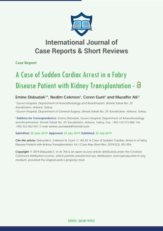 Case Report
A Case of Sudden Cardiac Arrest in a Fabry
Disease Patient with Kidney Transplantation -
Emine Disbudak1
*, Nedim Cekmen1
, Ceren Gunt1
and Muzaffer Atlı2
1
Guven Hospital, Department of Anaesthesiology and Reanimation, Simsek Sokak No: 29,
Kavaklıdere, Ankara, Turkey
2
Guven Hospital, Department of General Surgery, Simsek Sokak No: 29, Kavaklıdere, Ankara, Turkey
*Address for Correspondence: Emine Disbudak, Guven Hospital, Department of Anaesthesiology
and Reanimation, Simsek Sokak No: 29, Kavaklıdere, Ankara, Turkey, Fax: +903-124-572-880; Tel:
+905-323-962-597; E-mail:
Submitted: 30 June 2019; Approved: 24 July 2019; Published: 25 July 2019
Cite this article: Disbudak E, Cekmen N, Gunt C, Atlı M. A Case of Sudden Cardiac Arrest in a Fabry
Disease Patient with Kidney Transplantation. Int J Case Rep Short Rev. 2019;5(3): 051-054.
Copyright: © 2019 Disbudak E, et al. This is an open access article distributed under the Creative
Commons Attribution License, which permits unrestricted use, distribution, and reproduction in any
medium, provided the original work is properly cited.
International Journal of
Case Reports & Short Reviews
ISSN: 2638-9355
 