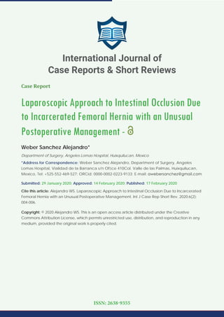 Case Report
Laparoscopic Approach to Intestinal Occlusion Due
to Incarcerated Femoral Hernia with an Unusual
Postoperative Management -
Weber Sanchez Alejandro*
Department of Surgery, Angeles Lomas Hospital, Huixquilucan, Mexico
*Address for Correspondence: Weber Sanchez Alejandro, Department of Surgery, Angeles
Lomas Hospital, Vialidad de la Barranca s/n Ofﬁce 410Col. Valle de las Palmas, Huixquilucan,
Mexico, Tel: +525-552-469-527; ORCid: 0000-0002-0223-9133; E-mail:
Submitted: 29 January 2020; Approved: 14 February 2020; Published: 17 February 2020
Cite this article: Alejandro WS. Laparoscopic Approach to Intestinal Occlusion Due to Incarcerated
Femoral Hernia with an Unusual Postoperative Management. Int J Case Rep Short Rev. 2020;6(2):
004-006.
Copyright: © 2020 Alejandro WS. This is an open access article distributed under the Creative
Commons Attribution License, which permits unrestricted use, distribution, and reproduction in any
medium, provided the original work is properly cited.
International Journal of
Case Reports & Short Reviews
ISSN: 2638-9355
 