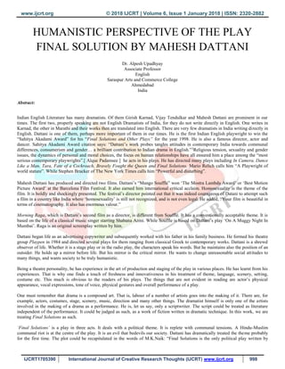 www.ijcrt.org © 2018 IJCRT | Volume 6, Issue 1 January 2018 | ISSN: 2320-2882
IJCRT1705390 International Journal of Creative Research Thoughts (IJCRT) www.ijcrt.org 998
HUMANISTIC PERSPECTIVE OF THE PLAY
FINAL SOLUTION BY MAHESH DATTANI
Dr. Alpesh Upadhyay
Associate Professor
English
Saraspur Arts and Commerce College
Ahmedabad
India
Abstract:
Indian English Literature has many dramatists. Of them Girish Karnad, Vijay Tendulkar and Mahesh Dattani are prominent in our
times. The first two, properly speaking are not English Dramatists of India, for they do not write directly in English. One writes in
Karnad, the other in Marathi and their works then are translated into English. There are very few dramatists in India writing directly in
English. Dattani is one of them, perhaps more important of them in our times. He is the first Indian English playwright to win the
“Sahitya Akadami Award” for his “Final Solutions and Other Plays” for the year 1998. He is also a famous director, actor and
dancer. Sahitya Akadami Award citation says: “Dattani’s work probes tangles attitudes in contemporary India towards communal
differences, consumerism and gender… a brilliant contribution to Indian drama in English.”1
Religious tension, sexuality and gender
issues, the dynamics of personal and moral choices, the focus on human relationships have all ensured him a place among the “most
serious contemporary playwrights”.[ Alque Padamsee ] he acts in his plays. He has directed many plays including In Camera, Dance
Like a Man, Tara, Fate of a Cockroach, Bravely Fought the Queen and Final Solutions. Mario Relich calls him “A Playwright of
world stature”. While Stephen Brucker of The New York Times calls him “Powerful and disturbing”.
Mahesh Dattani has produced and directed two films. Dattani’s “Mango Souffle” won ‘The Mostra Lambda Award’ or ‘Best Motion
Picture Award’ at the Barcelona Film Festival. It also earned him international critical acclaim. Homosexuality is the theme of the
film. It is boldly and shockingly presented. The festival’s director pointed out that it was indeed courageous of Datani to attempt such
a film in a country like India where ‘homosexuality’ is still not recognized, and is not even legal. He added, “Your film is beautiful in
terms of cinematography. It also has enormous valour.”
Morning Raga, which is Dattani’s second film as a director, is different from Soufflé. It has a conventionally acceptable theme. It is
based on the life of a classical music singer starring Shabana Azmi. While Souffle is based on Dattani’s play ‘On A Muggy Night In
Mumbai’. Raga is an original screenplay written by him.
Dattani began life as an advertising copywriter and subsequently worked with his father in his family business. He formed his theatre
group Playpen in 1984 and directed several plays for them ranging from classical Greek to contemporary works. Dattani is a shrewd
observer of life. Whether it is a stage play or in the radio play, the characters speak his words. But he maintains also the position of an
outsider. He holds up a mirror before life. But his mirror is the critical mirror. He wants to change unreasonable social attitudes to
many things, and wants society to be truly humanistic.
Being a theatre personality, he has experience in the art of production and staging of the play in various places. He has learnt from his
experiences. That is why one finds a touch of freshness and innovativeness in his treatment of theme, language, scenery, setting,
costume etc. This much is obvious to the readers of his plays. The things that are not evident in reading are actor’s physical
appearance, vocal expressions, tone of voice, physical gestures and overall performance of a play.
One must remember that drama is a compound art. That is, labour of a number of artists goes into the making of it. There are, for
example, actors, costumes, stage, scenery, music, direction and many other things. The dramatist himself is only one of the artists
involved in the making of a drama as a performance. He is, let us say, only a scriptwriter. The script could be treated as literature
independent of the performance. It could be judged as such, as a work of fiction written in dramatic technique. In this work, we are
treating Final Solutions as such.
‘Final Solutions’ is a play in three acts. It deals with a political theme. It is replete with communal tensions. A Hindu-Muslim
communal riot is at the centre of the play. It is an evil that bedevils our society. Dattani has dramatically treated the theme probably
for the first time. The plot could be recapitulated in the words of M.K.Naik: “Final Solutions is the only political play written by
 