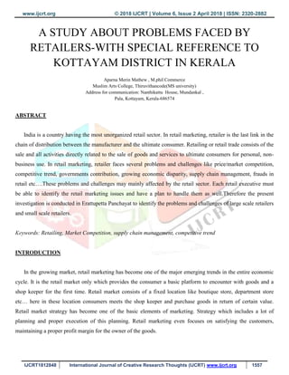 www.ijcrt.org © 2018 IJCRT | Volume 6, Issue 2 April 2018 | ISSN: 2320-2882
IJCRT1812848 International Journal of Creative Research Thoughts (IJCRT) www.ijcrt.org 1557
A STUDY ABOUT PROBLEMS FACED BY
RETAILERS-WITH SPECIAL REFERENCE TO
KOTTAYAM DISTRICT IN KERALA
Aparna Merin Mathew , M.phil Commerce
Muslim Arts College, Thiruvithancode(MS university)
Address for communication: Nanthikattu House, Mundankal ,
Pala, Kottayam, Kerala-686574
ABSTRACT
India is a country having the most unorganized retail sector. In retail marketing, retailer is the last link in the
chain of distribution between the manufacturer and the ultimate consumer. Retailing or retail trade consists of the
sale and all activities directly related to the sale of goods and services to ultimate consumers for personal, non-
business use. In retail marketing, retailer faces several problems and challenges like price/market competition,
competitive trend, governments contribution, growing economic disparity, supply chain management, frauds in
retail etc….These problems and challenges may mainly affected by the retail sector. Each retail executive must
be able to identify the retail marketing issues and have a plan to handle them as well.Therefore the present
investigation is conducted in Erattupetta Panchayat to identify the problems and challenges of large scale retailers
and small scale retailers.
Keywords: Retailing, Market Competition, supply chain management, competitive trend
INTRODUCTION
In the growing market, retail marketing has become one of the major emerging trends in the entire economic
cycle. It is the retail market only which provides the consumer a basic platform to encounter with goods and a
shop keeper for the first time. Retail market consists of a fixed location like boutique store, department store
etc… here in these location consumers meets the shop keeper and purchase goods in return of certain value.
Retail market strategy has become one of the basic elements of marketing. Strategy which includes a lot of
planning and proper execution of this planning. Retail marketing even focuses on satisfying the customers,
maintaining a proper profit margin for the owner of the goods.
 