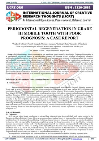 www.ijcrt.org © 2020 IJCRT | Volume 8, Issue 2 February 2020 | ISSN: 2320-2882
IJCRT2002076 International Journal of Creative Research Thoughts (IJCRT) www.ijcrt.org 673
PERIODONTAL REGENERATION IN GRADE
III MOBILE TOOTH WITH POOR
PROGNOSIS: A CASE REPORT
1
Avadhesh S Tiwari,2
Amit S Saragade,3
Monica J mahajani, 4
Kuldeep S Patil, 5
Dewendra S Warghane
1
MDS III year,2
MDS III year,3
Professor & Head of the department, 4
Senior Lecturer, 5
MDS II year
1
Department of Peridontics,
1
Dr. HSRSM’s Dental College and Hospital, Hingoli, India.
Abstract: Periodontal therapy aims to regenerate the lost periodontal tissues caused by periodontitis. Periodontal regeneration is
a multifactorial process and requires a multi‑dependent sequence of biological events, including cell‑adhesion, migration,
proliferation, and differentiation. Several bone graft materials have been used in the treatment of infrabony defects, but complete
and predictable reconstruction of periodontal tissues is still difficult to obtain. The reason is that periodontium, once damaged has
a limited capacity for regeneration. Demineralized freeze‑dried bone allograft (DFDBA) has been histologically proven to be the
material of choice for regeneration. However, platelet‑rich fibrin (PRF) has been said to have several properties that aid in healing
and regeneration. When mixed with the bone graft, PRF fragments serve as a biological connector between bone particles.
Moreover, the gradual release of cytokines plays a significant role in the self‑regulation of inflammatory and infectious
phenomena within the grafted material. Therefore, a combination of PRF and DFDBA demonstrated better results in probing
pocket depth reduction and clinical attachment gain in a various studies. In this case report, an additional clinical outcome of
Combination of DFDBA with PRF in the treatment of periodontal intrabony defect was seen.
IndexTerms- DFDBA; Intrabony Defect; Periodontal surgery; Periodontitis; PRF; Regeneration.
I. INTRODUCTION
Regeneration of lost structures has become the primary therapeutic goal in periodontics1
. Currently the major progress is
being made to achieve this end by utilizing various regenerative procedures such as bone grafting, GTR techniques and
combination therapy2
. The most commonly used graft material to treat the infrabony defects remains demineralized freeze‑dried
bone allograft (DFDBA)3
. DFDBA contains bone morphogenetic proteins, which aids in mesenchymal cell migration, attachment
and bone formation. DFDBA has both osteoinductive and osteoconductive activity and the ability to create and maintain the
space4
. A second‑generation platelet concentrate, platelet‑rich fibrin (PRF) was introduced in 2001 by Choukroun et al. PRF is
available in the form of platelet gel and generally used in conjunction with bone grafts. This combination offers several
advantages, including promoting bone growth and maturation, wound healing, wound healing, graft stabilization, hemostasis and
improving the handling properties of graft materials5
. In a several studies, in human periodontal infrabony defects, addition of
PRF to DFDBA significantly enhanced the regenerative output obtained compared with bone graft alone6
. Therefore, In this case
report intrabony defect with tooth having hopeless prognosis has been treated with the regenerative technique using DFDBA
along with PRF.
II. CASE REPORT:
2.1 Case detail:
A 45-year-old Indian female complaining of pain and food lodgement in the lower right back tooth region reported to the
Department of Periodontology. Patient did not give any contributory medical history or presence of any systemic condition that
could interfere with physiological wound healing. No history of dental trauma or orthodontic treatment was reported. In addition,
no injurious habit was reported by the patient during history taking. On clinical examination it was found that the root canal
treatment was completed with the tooth (44). Bleeding on probing with pus exudation accompanied with mild swelling on the
lingual surface of 44 was noted. The probing pocket depth (PPD) on the same surface was 10 mm(fig 1), and the clinical
attachment level (CAL) was 8 mm, Grade III mobility was detected in relation to 44 and fremitus was found to be positive
precluding the possibility of trauma from occlusion. A periapical radiograph was taken, which revealed the presence of saucer
shaped intrabony defects (IBD) with respect to 44 which was root canal treated (Figs. 2).
A comprehensive treatment plan was formulated based on the clinical examination with the following sequential steps:
1. Proper oral hygiene instructions as well as motivation of the patient so as to perform effective oral hygiene measures.
 