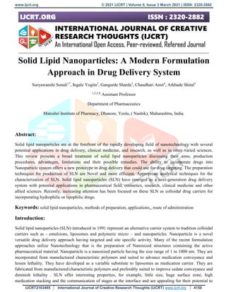 www.ijcrt.org © 2021 IJCRT | Volume 9, Issue 3 March 2021 | ISSN: 2320-2882
IJCRT2103465 International Journal of Creative Research Thoughts (IJCRT) www.ijcrt.org 4150
Solid Lipid Nanoparticles: A Modern Formulation
Approach in Drug Delivery System
Suryawanshi Sonali1*
, Ingale Yogita2
, Gangurde Sharda3
, Chaudhari Amit4
, Arkhade Shital5
1,2,3,4,
Assistant Professor
Department of Pharmaceutics
Matoshri Institute of Pharmacy, Dhanore, Yeola, ( Nashik), Maharashtra, India.
Abstract:
Solid lipid nanoparticles are at the forefront of the rapidly developing field of nanotechnology with several
potential applications in drug delivery, clinical medicine, and research, as well as in other varied sciences.
This review presents a broad treatment of solid lipid nanoparticles discussing their aims, production
procedures, advantages, limitations and their possible remedies. The ability to incorporate drugs into
Nanoparticle system offers a new prototype in drug delivery that could use for drug targeting. The preparation
techniques for production of SLN are Novel and more efficient. Appropriate analytical techniques for the
characterization of SLN. Solid lipid nanoparticles (SLN) have emerged as a next-generation drug delivery
system with potential applications in pharmaceutical field, cosmetics, research, clinical medicine and other
allied sciences. Recently, increasing attention has been focused on these SLN as colloidal drug carriers for
incorporating hydrophilic or lipophilic drugs.
Keywords: solid lipid nanoparticles, methods of preparation, applications,, route of administration
Introduction:
Solid lipid nanoparticles (SLN) introduced in 1991 represent an alternative carrier system to tradition colloidal
carriers such as - emulsions, liposomes and polymeric micro – and nanoparticles. Nanoparticle is a novel
versatile drug delivery approach having targeted and site specific activity. Many of the recent formulation
approaches utilize Nanotechnology that is the preparation of Nanosized structures containing the active
pharmaceutical material. Nanoparticle is a nanosized particle having the size range of 1 to 1000 nm. They are
incorporated from manufactured characteristic polymers and suited to advance medication conveyance and
lessen lethality. They have developed as a variable substitute to liposomes as medication carrier. They are
fabricated from manufactured/characteristic polymers and preferably suited to improve sedate conveyance and
diminish lethality . SLN offer interesting properties, for example, little size, huge surface zone, high
medication stacking and the communication of stages at the interface and are appealing for their potential to
 