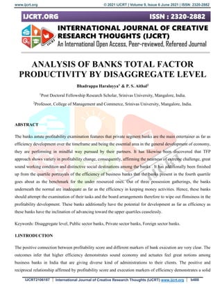 www.ijcrt.org © 2021 IJCRT | Volume 9, Issue 6 June 2021 | ISSN: 2320-2882
IJCRT2106187 International Journal of Creative Research Thoughts (IJCRT) www.ijcrt.org b488
ANALYSIS OF BANKS TOTAL FACTOR
PRODUCTIVITY BY DISAGGREGATE LEVEL
Bhadrappa Haralayya1 & P. S. Aithal2
1
Post Doctoral Fellowship Research Scholar, Srinivas University, Mangalore, India.
2
Professor, College of Management and Commerce, Srinivas University, Mangalore, India.
ABSTRACT
The banks astute profitability examination features that private segment banks are the main entertainer as far as
efficiency development over the timeframe and being the essential area in the general development of economy,
they are performing in mindful way pursued by their partners. It has likewise been discovered that TFP
approach shows variety in profitability change, consequently, affirming the nearness of extreme challenge, great
sound working condition and distinctive social destinations among the banks . It has additionally been finished
up from the quartile portrayals of the efficiency of business banks that the banks present in the fourth quartile
goes about as the benchmark for the under resourced ones. Out of three possession gatherings, the banks
underneath the normal are inadequate as far as the efficiency in keeping money activities. Hence, these banks
should attempt the examination of their tasks and the board arrangements therefore to wipe out flimsiness in the
profitability development. These banks additionally have the potential for development as far as efficiency as
these banks have the inclination of advancing toward the upper quartiles ceaselessly.
Keywords: Disaggregate level, Public sector banks, Private sector banks, Foreign sector banks.
1.INTRODUCTION
The positive connection between profitability score and different markers of bank execution are very clear. The
outcomes infer that higher efficiency demonstrates sound economy and actuates feel great notions among
business banks in India that are giving diverse kind of administrations to their clients. The positive and
reciprocal relationship affirmed by profitability score and execution markers of efficiency demonstrates a solid
 