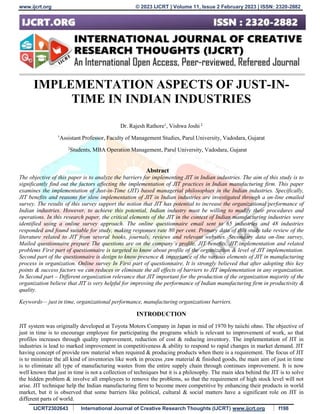 www.ijcrt.org © 2023 IJCRT | Volume 11, Issue 2 February 2023 | ISSN: 2320-2882
IJCRT2302643 International Journal of Creative Research Thoughts (IJCRT) www.ijcrt.org f198
IMPLEMENTATION ASPECTS OF JUST-IN-
TIME IN INDIAN INDUSTRIES
Dr. Rajesh Rathore1
, Vishwa Joshi 2
1
Assistant Professor, Faculty of Management Studies, Parul University, Vadodara, Gujarat
2
Students, MBA Operation Management, Parul University, Vadodara, Gujarat
Abstract
The objective of this paper is to analyze the barriers for implementing JIT in Indian industries. The aim of this study is to
significantly find out the factors affecting the implementation of JIT practices in Indian manufacturing firm. This paper
examines the implementation of Just-in-Time (JIT) based managerial philosophies in the Indian industries. Specifically,
JIT benefits and reasons for slow implementation of JIT in Indian industries are investigated through a on-line emailed
survey. The results of this survey support the notion that JIT has potential to increase the organizational performance of
Indian industries. However, to achieve this potential, Indian industry must be willing to modify their procedures and
operations. In this research paper, the critical elements of the JIT in the context of Indian manufacturing industries were
identified using a online survey approach. The online questionnaire email sent to 65 industries and 48 industries
responded and found suitable for study, making responses rate 80 per cent. Primary data of this study take review of the
literature related to JIT from several books, journals, reviews and relevant websites. Secondary data on-line survey,
Mailed questionnaire prepare The questions are on the company’s profile, JIT benefits, JIT implementation and related
problems First part of questionnaire is targeted to know about profile of the organization & level of JIT implementation.
Second part of the questionnaire is design to know presence & importance of the various elements of JIT in manufacturing
process in organization. Online survey In First part of questionnaire, It is strongly believed that after adopting this key
points & success factors we can reduces or eliminate the all effects of barriers to JIT implementation in any organization.
In Second part – Different organization relevance that JIT important for the production of the organization majority of the
organization believe that JIT is very helpful for improving the performance of Indian manufacturing firm in productivity &
quality.
Keywords— just in time, organizational performance, manufacturing organizations barriers.
INTRODUCTION
JIT system was originally developed at Toyota Motors Company in Japan in mid of 1970 by taiichi ohno. The objective of
just in time is to encourage employee for participating the programs which is relevant to improvement of work, so that
profiles increases through quality improvement, reduction of cost & reducing inventory. The implementation of JIT in
industries is lead to marked improvement in competitiveness & ability to respond to rapid changes in market demand. JIT
having concept of provide raw material when required & producing products when there is a requirement. The focus of JIT
is to minimize the all kind of inventories like work in process ,raw material & finished goods, the main aim of just in time
is to eliminate all type of manufacturing wastes from the entire supply chain through continues improvement. It is now
well known that just in time is not a collection of techniques but it is a philosophy. The main idea behind the JIT is to solve
the hidden problem & involve all employees to remove the problems, so that the requirement of high stock level will not
arise. JIT technique help the Indian manufacturing firm to become more competitive by enhancing their products in world
market, but it is observed that some barriers like political, cultural & social matters have a significant role on JIT in
different parts of world.
 