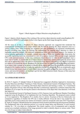 www.ijcrt.org © 2023 IJCRT | Volume 11, Issue 8 August 2023 | ISSN: 2320-2882
IJCRT2308153 International Journal of Creative Research Thoughts (IJCRT) www.ijcrt.org b353
Figure 1. Block diagram of Object Detection using Raspberry Pi
Figure 1 depicts a block diagram of the working of the real time object detection model using Raspberry Pi3
connected to HDMI Port and adapter further it also figures up the final image through the camera
All the more as of late, a Raspberry Pi object detection approach was suggested that moderated the
computational multifaceted nature issues related with R-CNN by defining the object detection issue as a
solitary relapse issue, where bouncing box organizes and class probabilities are registered simultaneously.
Despite everything stays trying for utilizing this methodology for ongoing object detection in video on
implanted registering gadgets with restricted computational force and constrained memory. For instance, in
various genuine applications, for example, constant surmising on PDAs and installed video observation, the
accessible registering assets are constrained to a mix of low-power inserted GPUs or even simply implanted
CPUs with restricted memory. In this way, continuous object detection in video on inserted gadgets stays a
major test to handle. A considerable lot of object detection frameworks need to experience the picture more
than one an opportunity to have the option to distinguish all the objects in the picture, or it needs to experience
two phases to recognize the objects. Raspberry Pi cam doesn't have to experience these exhausting procedures.
It just need to take a gander at the picture to identify all the objects and that is the reason they picked the name
(Raspberry Pi3 Camera) and that is really the motivation behind why Raspberry Pi is an exceptionally quick
model.During most recent couple of years Object detection has gotten perhaps the most sizzling zone of PC
vision, and numerous scientists are hustling to get the best object detection model. Because of that many best
class models are a work in progress.
II. LITERATURE SURVEY
In 2010, P. Angelov, P. Sadeghi-Tehran, R. Ramezani have suggested a Realtime Approach to Autonomous
Novelty Detection and Object Tracking in Video Streams, International Journal of Intelligent Systems. The
project's primary focus is on making color-based object detection and tracking a reality. As a visual-based
project, the project will use video and image data that is continuously captured by a webcam connected to the
Raspberry Pi as its input. By moving the camera in the direction of the object that it has detected, it will track
that object.[1]
In the International Journal of Intelligent Systems in 2014, Samreen Amir and Bhawani Shankar Chowdhary
suggested using the Raspberry Pi to implement the Line Tracking Algorithm. The proposed system worked
as it was supposed to. The Raspberry Pi is smaller, but it is slower. Exactness of the two frameworks was
comparative regardless of whether the FPS rate is totally different. Given the task it was created for, our
algorithm can be used in almost any marine environment. Likewise around the same time 2014 Vijayalaxmi,
K.Anjali, B. Srujana, P.Rohith Kumar have proposed Article location and following utilizing picture handling.
The fundamental step in the detection process is to scan the image lattice and determine, at each location,
whether Xs + W is an object or a background. This clearly requires a lot of computation and is typically
carried out at multiple resolutions of the image pyramid in order to identify objects at various scales. There
are a lot of ways to make it look older.[2]
 