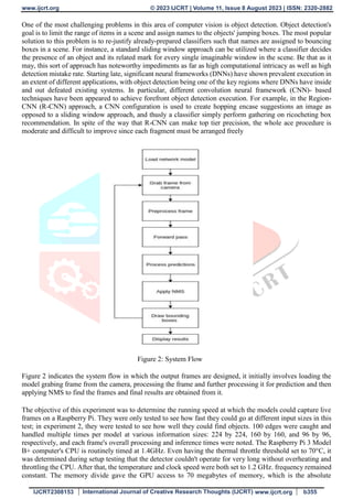 www.ijcrt.org © 2023 IJCRT | Volume 11, Issue 8 August 2023 | ISSN: 2320-2882
IJCRT2308153 International Journal of Creative Research Thoughts (IJCRT) www.ijcrt.org b355
One of the most challenging problems in this area of computer vision is object detection. Object detection's
goal is to limit the range of items in a scene and assign names to the objects' jumping boxes. The most popular
solution to this problem is to re-justify already-prepared classifiers such that names are assigned to bouncing
boxes in a scene. For instance, a standard sliding window approach can be utilized where a classifier decides
the presence of an object and its related mark for every single imaginable window in the scene. Be that as it
may, this sort of approach has noteworthy impediments as far as high computational intricacy as well as high
detection mistake rate. Starting late, significant neural frameworks (DNNs) have shown prevalent execution in
an extent of different applications, with object detection being one of the key regions where DNNs have inside
and out defeated existing systems. In particular, different convolution neural framework (CNN)- based
techniques have been appeared to achieve forefront object detection execution. For example, in the Region-
CNN (R-CNN) approach, a CNN configuration is used to create hopping encase suggestions an image as
opposed to a sliding window approach, and thusly a classifier simply perform gathering on ricocheting box
recommendation. In spite of the way that R-CNN can make top tier precision, the whole ace procedure is
moderate and difficult to improve since each fragment must be arranged freely
Figure 2: System Flow
Figure 2 indicates the system flow in which the output frames are designed, it initially involves loading the
model grabing frame from the camera, processing the frame and further processing it for prediction and then
applying NMS to find the frames and final results are obtained from it.
The objective of this experiment was to determine the running speed at which the models could capture live
frames on a Raspberry Pi. They were only tested to see how fast they could go at different input sizes in this
test; in experiment 2, they were tested to see how well they could find objects. 100 edges were caught and
handled multiple times per model at various information sizes: 224 by 224, 160 by 160, and 96 by 96,
respectively, and each frame's overall processing and inference times were noted. The Raspberry Pi 3 Model
B+ computer's CPU is routinely timed at 1.4GHz. Even having the thermal throttle threshold set to 70°C, it
was determined during setup testing that the detector couldn't operate for very long without overheating and
throttling the CPU. After that, the temperature and clock speed were both set to 1.2 GHz. frequency remained
constant. The memory divide gave the GPU access to 70 megabytes of memory, which is the absolute
 