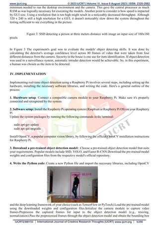 www.ijcrt.org © 2023 IJCRT | Volume 11, Issue 8 August 2023 | ISSN: 2320-2882
IJCRT2308153 International Journal of Creative Research Thoughts (IJCRT) www.ijcrt.org b356
minimum needed to run the desktop environment and the camera. This gave the central processor as much
RAM as was logically necessary for executing the models. Another point to consider is how speed is impacted
by GUI size. Using a resolution that is too high might result in a noticeably decreased throughput. Although
320 x 240 is still a high resolution for a GUI, it doesn't noticeably slow down the system throughout the
testing.sufficient to see everything in the picture.
Figure 3: SSD detecting a person at three meters distance with image an input size of 160x160
pixels
In Figure 3 The experiment's goal was to evaluate the models' object detecting skills. It was done by
calculating the detector's average confidence level across 80 frames of video that were taken from four
different distances from the camera. Security in the house is one use for item identification. If object detection
was used in a surveillance system, automatic intruder detection would be achievable. So, in this experiment,
a human was chosen as the item to be detected.
IV. IMPLEMENTATION
Implementing real-time object detection using a Raspberry Pi involves several steps, including setting up the
hardware, installing the necessary software libraries, and writing the code. Here's a general outline of the
process:
1. Hardware setup: Connect a compatible camera module to your Raspberry Pi. Make sure it's properly
connected and recognized by the system.
2. Software setup: Install the Raspberry Pi operating system (Raspbian or Raspberry Pi OS) on your Raspberry
Pi
Update the system packages by running the following commands in the terminal:
sudo apt-get update
sudo apt-get upgrade
Install OpenCV, a popular computer vision library, by following the official OpenCV installation instructions
for Raspberry Pi.
3. Download a pre-trained object detection model: Choose a pre-trained object detection model that suits
your requirements. Popular models include SSD, YOLO, and Faster R-CNN.Download the pre-trained model
weights and configuration files from the respective model's official repository.
4. Write the Python code: Create a new Python file and import the necessary libraries, including OpenCV
and the deep learning framework of your choice (such as TensorFlow or PyTorch).Load the pre-trained model
using the downloaded weights and configuration files.Initialize the camera module to capture video
frames.Preprocess the captured frames for input to the object detection model (e.g., resizing,
normalization).Pass the preprocessed frames through the object detection model and obtain the bounding box
 