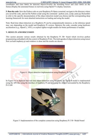 www.ijcrt.org © 2023 IJCRT | Volume 11, Issue 8 August 2023 | ISSN: 2320-2882
IJCRT2308153 International Journal of Creative Research Thoughts (IJCRT) www.ijcrt.org b357
coordinates and class labels for detected objects.Overlay the bounding boxes and class labels on the
frames.Display the annotated frames in real-time using OpenCV's display functions.
5. Run the code: Save the Python code on your Raspberry Pi.Open a terminal, navigate to the directory where
you saved the code, and run the Python script using the command: `python your_script_name.py.Remember
to refer to the specific documentation of the object detection model you choose and the corresponding deep
learning framework for more detailed instructions on loading and using the model.
Note: Real-time object detection on a Raspberry Pi can be computationally intensive, so the inference speed
may vary depending on the model and Raspberry Pi version. Optimize the code, consider using hardware
acceleration (e.g., OpenCL, VPU), or explore lighter-weight models for better performance if needed.
V. RESULTS AND DISCUSSION
This section presents various results obtained by the Raspberry Pi 3B+ board which involves python
programming embedded with the control of Raspberry Pi kit. The total agenda of object detection using tensor
flow on both raspberry pi and windows is done and the results are shown:
Figure 4: Object detection implementation using Raspberry Pi 3 B+
In Figure 4 it is depicted that real time object detection using Raspberry Pi3 using B model is implemented
using the API like using the interface of raspberry Pi and detecting the objects surrounded by the Raspberry
Pi CAM
Figure 5: Implementation of the complete connection using Raspberry Pi 3 B+ Model board
 