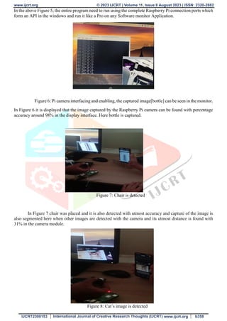 www.ijcrt.org © 2023 IJCRT | Volume 11, Issue 8 August 2023 | ISSN: 2320-2882
IJCRT2308153 International Journal of Creative Research Thoughts (IJCRT) www.ijcrt.org b358
In the above Figure 5, the entire program need to run using the complete Raspberry Pi connection ports which
form an API in the windows and run it like a Pro on any Software monitor Application.
Figure 6: Pi camera interfacing and enabling, the captured image[bottle] can be seen in the monitor.
In Figure 6 it is displayed that the image captured by the Raspberry Pi camera can be found with percentage
accuracy around 98% in the display interface. Here bottle is captured.
Figure 7: Chair is detected
In Figure 7 chair was placed and it is also detected with utmost accuracy and capture of the image is
also segmented here when other images are detected with the camera and its utmost distance is found with
31% in the camera module.
Figure 8: Cat’s image is detected
 