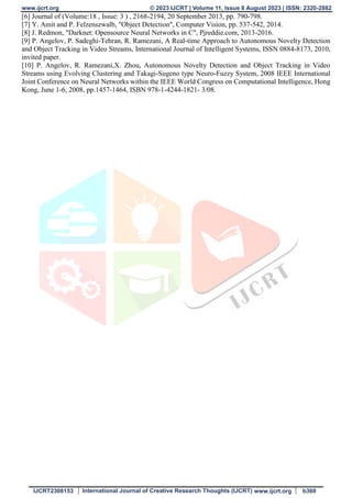 www.ijcrt.org © 2023 IJCRT | Volume 11, Issue 8 August 2023 | ISSN: 2320-2882
IJCRT2308153 International Journal of Creative Research Thoughts (IJCRT) www.ijcrt.org b360
[6] Journal of (Volume:18 , Issue: 3 ) , 2168-2194, 20 September 2013, pp. 790-798.
[7] Y. Amit and P. Felzenszwalb, "Object Detection", Computer Vision, pp. 537-542, 2014.
[8] J. Redmon, "Darknet: Opensource Neural Networks in C", Pjreddie.com, 2013-2016.
[9] P. Angelov, P. Sadeghi-Tehran, R. Ramezani, A Real-time Approach to Autonomous Novelty Detection
and Object Tracking in Video Streams, International Journal of Intelligent Systems, ISSN 0884-8173, 2010,
invited paper.
[10] P. Angelov, R. Ramezani,X. Zhou, Autonomous Novelty Detection and Object Tracking in Video
Streams using Evolving Clustering and Takagi-Sugeno type Neuro-Fuzzy System, 2008 IEEE International
Joint Conference on Neural Networks within the IEEE World Congress on Computational Intelligence, Hong
Kong, June 1-6, 2008, pp.1457-1464, ISBN 978-1-4244-1821- 3/08.
 