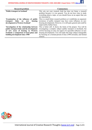 INTERNATIONAL JOURNAL OF CREATIVE RESEARCH THOUGHTS | ISSN: 2320-2882 | Impact factor: 7.97 | Like us
International Journal of Creative Research Thoughts (www.ijcrt.org) Page 3 of 8
Research problem Commentary
'Public transport in Scotland’
‘Examination of the influence of public
transport links on new housing
development in Western Scotland’
‘Investigation of the relationship between
public transport links and the development
of new areas of housing in Western
Scotland: a comparison of local plans and
building development since 1990’
This sets out your research field but does not frame a research
problem because it is too general. You do not have time to study
everything about a topic, so you should focus on an aspect that you
are interested in.
This is a much better research problem as it establishes an argument
(existence of public transport may have some influence on new
housing development). However, it is still quite general and could be
improved by further focus.
This is better still. It shows the limits of the project. You will be
investigating a complex subject (public transport in Scotland), but
will be focusing on only one aspect of it (possible influence on new
housing development). You will make this large subject manageable
by focusing on a limited period of time (1990 onwards), and limited
sources.
 