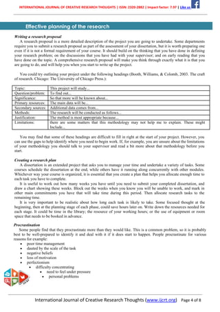 INTERNATIONAL JOURNAL OF CREATIVE RESEARCH THOUGHTS | ISSN: 2320-2882 | Impact factor: 7.97 | Like us
International Journal of Creative Research Thoughts (www.ijcrt.org) Page 4 of 8
Effective planning of the research
Writing a research proposal
A research proposal is a more detailed description of the project you are going to undertake. Some departments
require you to submit a research proposal as part of the assessment of your dissertation, but it is worth preparing one
even if it is not a formal requirement of your course. It should build on the thinking that you have done in defining
your research problem; on the discussions that you have had with your supervisor; and on early reading that you
have done on the topic. A comprehensive research proposal will make you think through exactly what it is that you
are going to do, and will help you when you start to write up the project.
You could try outlining your project under the following headings (Booth, Williams, & Colomb, 2003. The craft
of research. Chicago: The University of Chicago Press.):
Topic: This project will study...
Question/problem: To find out...
Significance: So that more will be known about...
Primary resources: The main data will be...
Secondary sources: Additional data comes from...
Methods: The research will be conducted as follows...
Justification: The method is most appropriate because...
Limitations: there are some matters that this methodology may not help me to explain. These might
Include...
You may find that some of these headings are difficult to fill in right at the start of your project. However, you
can use the gaps to help identify where you need to begin work. If, for example, you are unsure about the limitations
of your methodology you should talk to your supervisor and read a bit more about that methodology before you
start.
Creating a research plan
A dissertation is an extended project that asks you to manage your time and undertake a variety of tasks. Some
courses schedule the dissertation at the end, while others have it running along concurrently with other modules.
Whichever way your course is organized, it is essential that you create a plan that helps you allocate enough time to
each task you have to complete.
It is useful to work out how many weeks you have until you need to submit your completed dissertation, and
draw a chart showing these weeks. Block out the weeks when you know you will be unable to work, and mark in
other main commitments you have that will take time during this period. Then allocate research tasks to the
remaining time.
It is very important to be realistic about how long each task is likely to take. Some focused thought at the
beginning, then at the planning stage of each phase, could save hours later on. Write down the resources needed for
each stage. It could be time in the library; the resource of your working hours; or the use of equipment or room
space that needs to be booked in advance.
Procrastination
Some people find that they procrastinate more than they would like. This is a common problem, so it is probably
best to be well-prepared to identify it and deal with it if it does start to happen. People procrastinate for various
reasons for example:
• poor time management
• dauted by the scale of the task
• negative beliefs
• loss of motivation
• perfectionism
• difficulty concentrating
• need to feel under pressure
• personal problems
 