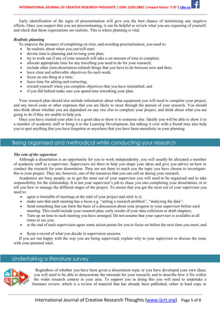 INTERNATIONAL JOURNAL OF CREATIVE RESEARCH THOUGHTS | ISSN: 2320-2882 | Impact factor: 7.97 | Like us
International Journal of Creative Research Thoughts (www.ijcrt.org) Page 5 of 8
Early identification of the signs of procrastination will give you the best chance of minimizing any negative
effects. Once you suspect that you are procrastinating, it can be helpful to review what you are expecting of yourself,
and check that those expectations are realistic. This is where planning is vital.
Realistic planning
To improve the prospect of completing on time, and avoiding procrastination, you need to:
• be realistic about when you can/will start;
• devote time to planning and revising your plan;
• try to work out if any of your research will take a set amount of time to complete;
• allocate appropriate time for any travelling you need to do for your research;
• include other (non-dissertation related) things that you have to do between now and then;
• have clear and achievable objectives for each week;
• focus on one thing at a time;
• leave time for editing and correcting;
• reward yourself when you complete objectives that you have timetabled; and
• if you fall behind make sure you spend time reworking your plan.
Your research plan should also include information about what equipment you will need to complete your project,
and any travel costs or other expenses that you are likely to incur through the pursuit of your research. You should
also think about whether you are dependent on any one else to complete your project, and think about what you are
going to do if they are unable to help you.
Once you have created your plan it is a good idea to show it to someone else. Ideally you will be able to show it to
a member of academic staff or bring it to the Learning Development, but talking it over with a friend may also help
you to spot anything that you have forgotten or anywhere that you have been unrealistic in your planning.
Being organized and methodical while conducting your research
The role of the supervisor
Although a dissertation is an opportunity for you to work independently, you will usually be allocated a member
of academic staff as a supervisor. Supervisors are there to help you shape your ideas and give you advice on how to
conduct the research for your dissertation. They are not there to teach you the topic you have chosen to investigate:
this is your project. They are, however, one of the resources that you can call on during your research.
Academics are busy people, so to get the most out of your supervisor you will need to be organized and to take
responsibility for the relationship. It is not your supervisor’s job to chase you into completing your dissertation, or to
tell you how to manage the different stages of the project. To ensure that you get the most out of your supervisor you
need to:
• agree a timetable of meetings at the start of your project and stick to it;
• make sure that each meeting has a focus e.g. “setting a research problem”, “analyzing the data”;
• Send something that can form the basis of a discussion about your progress to your supervisor before each
meeting. This could include your research plan, early results of your data collection or draft chapters;
• Turn up on time to each meeting you have arranged. Do not assume that your supervisor is available at all
times to see you;
• at the end of each supervision agree some action points for you to focus on before the next time you meet; and
• Keep a record of what you decide in supervision sessions.
If you are not happy with the way you are being supervised, explain why to your supervisor or discuss the issue
with your personal tutor.
Undertaking a literature survey
Regardless of whether you have been given a dissertation topic or you have developed your own ideas,
you will need to be able to demonstrate the rationale for your research, and to describe how it fits within
the wider research context in your area. To support you in doing this you will need to undertake a
literature review, which is a review of material that has already been published, either in hard copy or
 