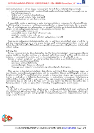 INTERNATIONAL JOURNAL OF CREATIVE RESEARCH THOUGHTS | ISSN: 2320-2882 | Impact factor: 7.97 | Like us
International Journal of Creative Research Thoughts (www.ijcrt.org) Page 6 of 8
electronically, that may be relevant for your research project. Key tools that is available to help you include:
internet search engines, especially ones that offer advanced search features (see http://www.google.com/ and
http://scholar.google.com/);
• the University of Leicester Library Catalogue;
• electronic journals available via the library; and
• Bibliographies in any key texts about your topic.
It is a good idea to make an appointment to see the librarian specializing in your subject. An information librarian
should be able to give you advice on your literature search, and on how to manage the information that you generate.
You will probably generate more references than you can read. Use the titles and abstracts to decide whether the
reference is worth reading in detail. Be selective by concentrating on references that:
• are recommended by your supervisor;
• contain a high number of specifically relevant keywords;
• are cited in a number of other works; and
• Are published in the last five years, unless they are key texts in your field.
Once you start reading, ensure that you think about what you are trying to get out of each article or book that you
read. Your notes should enable you to write up your literature search without returning to the books you have read.
Refer to the guides Effective Note Making, Referencing and Bibliographies, and Avoiding Plagiarism, for further help
with note-making.
Collecting data
For most research projects the data collection phase feels like the most important part. However, you should avoid
jumping straight into this phase until you have adequately defined your research problem, and the extent and
limitations of your research. If you are too hasty you risk collecting data that you will not be able to use.
Consider how you are going to store and retrieve your data. You should set up a system that allows you to:
• record data accurately as you collect it;
• retrieve data quickly and efficiently;
• analyze and compare the data you collect; and
• Create appropriate outputs for your dissertation e.g. tables and graphs, if appropriate.
There are many systems that support effective data collection and retrieval. These range from card indexes and
cross-referenced exercise books, through electronic tools like spreadsheets, databases and bibliographic software, to
discipline-specific tools. You should talk about how you plan to store your data with your supervisor, an information
librarian, or a study adviser in the Learning Development. As you undertake your research you are likely to come up
with lots of ideas. It can be valuable to keep a record of these ideas on index cards, in a dedicated notebook, or in an
electronic file. You can refer back to this ‘ideas store’ when you start to write. They may be useful as ideas in
themselves, and may be useful as a record of how your thinking developed through the research process.
Pilot studies
A pilot study involves preliminary data collection, using your planned methods, but with a very small sample. It
aims to test out your approach, and identify any details that need to be addressed before the main data collection goes
ahead. For example, you could get a small group to fill in your questionnaire, perform a single experiment, or analyse
a single novel or document.
 