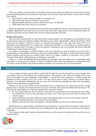 INTERNATIONAL JOURNAL OF CREATIVE RESEARCH THOUGHTS | ISSN: 2320-2882 | Impact factor: 7.97 | Like us
International Journal of Creative Research Thoughts (www.ijcrt.org) Page 7 of 8
When you complete your pilot study you should be cautious about reading too much into the results that you have
generated (although these can sometimes be interesting). The real value of your pilot study is what it tells you about
your method.
• Was it easier or harder than you thought it was going to be?
• Did it take longer than you thought it was going to?
• Did participants, chemicals, processes behave in the way you expected?
• What impact did it have on you as a researcher?
Spend time reflecting on the implications that your pilot study might have for your research project, and make the
necessary adjustment to your plan. Even if you do not have the time or opportunity to run a formal pilot study, you
should try and reflect on your methods after you have started to generate some data.
Dealing with problems
Once you start to generate data you may find that the research project is not developing as you had hoped. Do not
be upset that you have encountered a problem. Research is, by its nature, unpredictable. Analyze the situation. Think
about what the problem is and how it arose. Is it possible that going back a few steps may resolve it? Or is it
something more fundamental? If so, estimate how significant the problem is to answering your research question,
and try to calculate what it will take to resolve the situation. Changing the title is not normally the answer, although
modification of some kind may be useful.
If a problem is intractable you should arrange to meet your supervisor as soon as possible. Give him or her a
detailed analysis of the problem, and always value their recommendations. The chances are they have been through a
similar experience and can give you valuable advice. Never try to ignore a problem, or hope that it will go away.
Also don’t think that by seeking help you are failing as a researcher.
Finally, it is worth remembering that every problem you encounter, and successfully solve, is potentially useful
information in writing up your research. So don’t be tempted to skirt around any problems you encountered when
you come to write-up. Rather, flag up these problems and show your examiners how you overcame them.
Reporting the research
As you conduct research, you are likely to realize that the topic that you have focused on is more complex than
you realized when you first defined your research question. The research is still valid even though you are now
aware of the greater size and complexity of the problem. A crucial skill of the researcher is to define clearly the
boundaries of their research and to stick to them. You may need to refer to wider concerns; to a related field of
literature; or to alternative methodology; but you must not be diverted into spending too much time investigating
relevant, related, but distinctly separate fields.
Starting to write up your research can be intimidating, but it is essential that you ensure that you have enough
time not only to write up your research, but also to review it critically, then spend time editing and improving it. The
following tips should help you to make the transition from research to writing:
• In your research plan you need to specify a time when you are going to stop researching and start writing.
You should aim to stick to this plan unless you have a very clear reason why you need to continue your
research longer.
• Take a break from your project. When you return, look dispassionately at what you have already achieved
and ask yourself the question: ‘Do I need to do more research?’
• Speak to your supervisor about your progress. Ask them whether you still need to collect more data.
Remember that you cannot achieve everything in your dissertation. A section where you discuss ‘Further Work’
at the end of your dissertation will show that you are thinking about the implications your work has for the academic
community.
The companion study guide writing a Dissertation focuses on the process of writing up the research from your
research project.
 