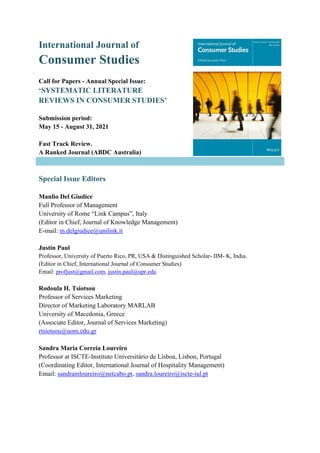 International Journal of
Consumer Studies
Call for Papers - Annual Special Issue:
‘SYSTEMATIC LITERATURE
REVIEWS IN CONSUMER STUDIES’
Submission period:
May 15 - August 31, 2021
Fast Track Review.
A Ranked Journal (ABDC Australia)
Special Issue Editors
Manlio Del Giudice
Full Professor of Management
University of Rome “Link Campus”, Italy
(Editor in Chief, Journal of Knowledge Management)
E-mail: m.delgiudice@unilink.it
Justin Paul
Professor, University of Puerto Rico, PR, USA & Distinguished Scholar- IIM- K, India.
(Editor in Chief, International Journal of Consumer Studies)
Email: profjust@gmail.com, justin.paul@upr.edu
Rodoula H. Tsiotsou
Professor of Services Marketing
Director of Marketing Laboratory MARLAB
University of Macedonia, Greece
(Associate Editor, Journal of Services Marketing)
rtsiotsou@uom.edu.gr
Sandra Maria Correia Loureiro
Professor at ISCTE-Instituto Universitário de Lisboa, Lisbon, Portugal
(Coordinating Editor, International Journal of Hospitality Management)
Email: sandramloureiro@netcabo.pt, sandra.loureiro@iscte-iul.pt
 