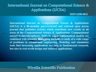 International Journal on Computational Science & Applications
(IJCSA) is a Bi-monthly peer-reviewed and refereed open access
journal that publishes articles which contribute new results in all
areas of the Computational Science & Applications. Computational
science is interdisciplinary fields in which mathematical models are
combined with scientific computing methods to study of a wide range
of problems in science and engineering. Modeling and simulation
tools find increasing applications not only in fundamental research,
but also in real-world design and industry applications.
 
