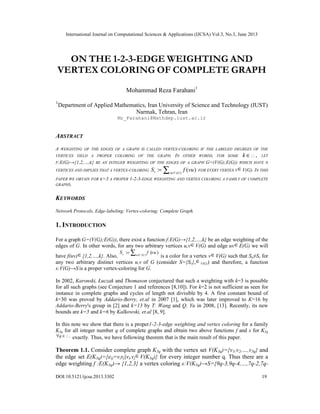 International Journal on Computational Sciences & Applications (IJCSA) Vol.3, No.3, June 2013
DOI:10.5121/ijcsa.2013.3302 19
ON THE 1-2-3-EDGE WEIGHTING AND
VERTEX COLORING OF COMPLETE GRAPH
Mohammad Reza Farahani1
1
Department of Applied Mathematics, Iran University of Science and Technology (IUST)
Narmak, Tehran, Iran
Mr_Farahani@Mathdep.iust.ac.ir
ABSTRACT
A WEIGHTING OF THE EDGES OF A GRAPH IS CALLED VERTEX-COLORING IF THE LABELED DEGREES OF THE
VERTICES YIELD A PROPER COLORING OF THE GRAPH. IN OTHER WORDS, FOR SOME ,k ∈ LET
F:E(G)→{1,2,…,K} BE AN INTEGER WEIGHTING OF THE EDGES OF A GRAPH G=(V(G);E(G)) WHICH HAVE N
VERTICES AND IMPLIES THAT A VERTEX-COLORING
( )
: ( )v v V G
S f vu∈
= ∑ FOR EVERY VERTEX V∈V(G). IN THIS
PAPER WE OBTAIN FOR K=3 A PROPER 1-2-3-EDGE WEIGHTING AND VERTEX COLORING A FAMILY OF COMPLETE
GRAPHS.
KEYWORDS
Network Protocols, Edge-labeling; Vertex-coloring; Complete Graph.
1. INTRODUCTION
For a graph G=(V(G);E(G)), there exist a function f:E(G)→{1,2,…,k} be an edge weighting of the
edges of G. In other words, for any two arbitrary vertices u,v∈V(G) and edge uv∈E(G) we will
have f(uv)∈{1,2,…,k}. Also, ( )
: ( )v u V G
S f vu∈
= ∑ is a color for a vertex v∈V(G) such that Su≠Sv for
any two arbitrary distinct vertices u,v of G (consider S={Sv}v
∈V(G)) and therefore, a function
s:V(G)→S is a proper vertex-coloring for G.
In 2002, Karonski, Łuczak and Thomason conjectured that such a weighting with k=3 is possible
for all such graphs (see Conjecture 1 and references [8,10]). For k=2 is not sufficient as seen for
instance in complete graphs and cycles of length not divisible by 4. A first constant bound of
k=30 was proved by Addario-Berry, et.al in 2007 [1], which was later improved to K=16 by
Addario-Berry's group in [2] and k=13 by T. Wang and Q. Yu in 2008, [13]. Recently, its new
bounds are k=5 and k=6 by Kalkowski, et.al [8, 9].
In this note we show that there is a proper1-2-3-edge weighting and vertex coloring for a family
K3q for all integer number q of complete graphs and obtain two above functions f and s for K3q
,q∀ ∈ exactly. Thus, we have following theorem that is the main result of this paper.
Theorem 1.1. Consider complete graph K3q with the vertex set V(K3q)={v1,v2,…,v3q} and
the edge set E(K3q)={eij=vivj|vi,vj∈V(K3q)} for every integer number q. Thus there are a
edge weighting f :E(K3q)→ {1,2,3} a vertex coloring s:V(K3q)→S={9q-3,9q-4,…,7q-2,7q-
 