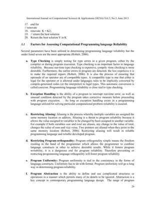 International Journal on Computational Sciences & Applications (IJCSA) Vol.3, No.3, June 2013
29
17. end for
// renovate
18. renovate K = K2;
19. // return the best solution
20. Return the best solution Y in K
3.1 Factors for Assessing Computational Programming language Reliability
Several parameters have been utilized in determining programming language reliability but the
under listed seven are the most appropriate (Robert, 2006).
a. Type Checking is simply testing for type errors in a given program, either by the
compiler or during program execution. Type checking is an important factor in language
reliability. Because run-time type checking is expensive, compile -time checking is more
desirable. Furthermore, the earlier errors in program are detected, the less expensive it is
to make the required repairs (Robert, 2006). It is also the process of ensuring that
operands of an operator are of compatible types. A compatible type is one that either is
legal for the operator or is allowed under languages rules to be implicitly converted by
compile-generated codes (or the interpreter) to legal types. This automatic conversion is
called coercion. Programming language reliability is close tied to type checking.
b. Exception Handling is the ability of a program to interrupt run-time error, as well as
unusual condition detected by the program takes corrective measure before proceeding
with program execution. . As long as exception handling exists in a programming
language utilized for solving particular computational problem reliability is assured.
c. Restricting Aliasing: Aliasing is the process whereby multiple variables are assigned the
same memory location or address. Aliasing is a threat to program reliability because it
allows the value assigned to variables to be changed by been assigned to another variable.
For example if both variables sum and total are aliases, any change to the value of total,
changes the value of sum and vice versa. Two pointers are aliased when they point to the
same memory location (Robert, 2006). Restricting aliasing will result in reliable
programming language and reliable developed program.
d. Restricting Program-orthogonality: Program orthogonality simple means the freedom
residing in the hand of the programmer which allows the programmer to combine
language constructs in other to achieve desirable results. While it fosters program
writability, it is a dangerous end for program reliability. Therefore preventing or
restricting programming language orthogonlity will foster program reliability.
e. Program Uniformity: Program uniformity is tied to the consistency in the forms of
language constructs. Uniformity has to do with format. Program uniformity will go a long
way in determining program reliability.
f. Program Abstraction is the ability to define and use complicated structures or
operations in a manner which permits many of its details to be ignored. Abstraction is a
key concept in contemporary programming language design. The range of program
 