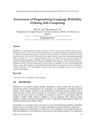 International Journal on Computational Sciences & Applications (IJCSA) Vol.3, No.3, June 2013
DOI:10.5121/ijcsa.2013.3303 25
Assessment of Programming Language Reliability
Utilizing Soft-Computing
1
Obi J.C. and 2
Akwukuma V.V.N.
1,2
Department of Computer Science. University of Benin, P.M.B. 1154. Benin City.
Nigeria.
2
e-mail: vakwukwuma@yahoo.com; +234(0)8033440003;
Corresponding author:
1
e-mail: tripplejo2k2@yahoo.com; +234(0)8093088218
Abstract
Reliability is a critical program evaluation criterion so much so that program writing (expressing one’s
computational ideas) will be of no use if the end result is not consistent. Programmers cognizant pertaining
to a particular programming language selected for solving a particular computational problem will yield
the desired result. This can only be achieved if the program written in a particular programming language
either structured (C, C++) or Objected-Oriented (Java, C#, Ruby) is gauge with the criteria’s for
evaluating program reliability. Adopting a soft-computing based approach will help model solutions to
program reliability utilizing linguistic variables. Simulating a soft-computing system comprising of genetic
algorithm and fuzzy logic for determining program language reliability was the rationale behind this
research paper. The reliability of programming language could be determined in terms of “Reliable”,
“Moderate Reliable” and “Not Reliable” based on the possessed reliability criteria of the examined
programming language.
Keywords
Fuzzy logic, Fuzzy set, Reliability, Soft-computing.
1.0 Introduction
Reliability is an essential program attribute. Reliability is closely linked with the quality of
measurement which is determined by the "consistency" or "repeatability" of program measure
(Jiantao, 1999). Program reliability is the probability of failure-free program operation for a
specified period of time under a specified set of conditions or defined as producing expected
results for all correct input or the ability of a program to perform to specification under all
conditions (Robert, 2006). Program reliability is also an important factor affecting system
reliability. It differs from hardware reliability in that it reflects the design perfection, rather than
manufacturing perfection (Jiantao, 1999).
The stability or consistency of scores over time or across raters determines reliability. Reliability
pertains to scores not people. Thus, it is highly inadequate to associate reliability with persons.
Program (application) unreliability is usually tied in non-compliance with coding best practice.
This non-compliance can be detected by measuring the static quality attributes of an application
 