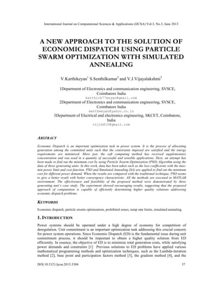 International Journal on Computational Sciences & Applications (IJCSA) Vol.3, No.3, June 2013
DOI:10.5121/ijcsa.2013.3304 37
A NEW APPROACH TO THE SOLUTION OF
ECONOMIC DISPATCH USING PARTICLE
SWARM OPTIMIZATION WITH SIMULATED
ANNEALING
V.Karthikeyan1
S.Senthilkumar2
and V.J.Vijayalakshmi3
1Department of Electronics and communication engineering, SVSCE,
Coimbatore India
karthick77keyan@gmail.com
2Department of Electronics and communication engineering, SVSCE,
Coimbatore India
sentheeyan@yahoo.co.in
3Department of Electrical and electronics engineering, SKCET, Coimbatore,
India
vijik810@gmail.com
ABSTRACT
Economic Dispatch is an important optimization task in power system. It is the process of allocating
generation among the committed units such that the constraints imposed are satisfied and the energy
requirements are minimized. More just, the soft computing method has received supplementary
concentration and was used in a quantity of successful and sensible applications. Here, an attempt has
been made to find out the minimum cost by using Particle Swarm Optimization (PSO) Algorithm using the
data of three generating units. In this work, data has been taken such as the loss coefficients with the max-
min power limit and cost function. PSO and Simulated Annealing (SA) are applied to find out the minimum
cost for different power demand. When the results are compared with the traditional technique, PSO seems
to give a better result with better convergence characteristic. All the methods are executed in MATLAB
environment. The effectiveness and feasibility of the proposed method were demonstrated by three
generating unit’s case study. The experiment showed encouraging results, suggesting that the proposed
approach of computation is capable of efficiently determining higher quality solutions addressing
economic dispatch problems.
KEYWORDS
Economic dispatch, particle swarm optimization, prohibited zones, ramp rate limits, simulated annealing.
1. INTRODUCTION
Power systems should be operated under a high degree of economy for competition of
deregulation. Unit commitment is an important optimization task addressing this crucial concern
for power system operations. Since Economic Dispatch (ED) is the fundamental issue during unit
commitment process, it should be important to obtain a higher quality solution from ED
efficiently. In essence, the objective of ED is to minimize total generation costs, while satisfying
power demands and constraints [1] Previous solutions to ED problems have applied various
mathematical programming methods and optimization techniques, such as the Lambda-iteration
method [2], base point and participation factors method [3], the gradient method [4], and the
 