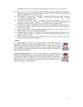 International Journal on Computational Sciences & Applications (IJCSA) Vol.3, No.3, June 2013
63
[7] Marti, S., Giuli, T. J., Lai, K., & Baker, M. (2000), “Mitigating routing misbehavior in mobile ad-hoc
networks”, Proceedings of the 6th International Conference on Mobile Computing and Networking
(MobiCom), ISBN 1-58113- 197-6, pp. 255-265.
[8] S. Buchegger, C. Tissieres, and J. Y. Le Boudec. “A test bed for misbehavior detection in mobile ad-
hoc networks”. Technical Report IC/2003/72, EPFL-DI-ICA, November 2003. Available
on:citeseer.ist.psu.edu/645200.html.
[9] P. Michiardi and R. Molva. Core: “A Collaborative Reputation Mechanism to Enforce Node
Cooperation in Mobile Ad Hoc Networks”, In Proceedings of the 6th IFIP Communications and
Multimedia Security Conference, pages 107 121, Portorosz, Slovenia, September 2002.
[10] A. Patcha and A. Mishra, “Collaborative Security Architecture for Black Hole Attack Prevention in
Mobile Ad hoc Networks”, Radio and Wireless Conference, 2003. RAWCON ’03, Proceedings, pp.
75-78, 10-13 Aug. 2003.
[11] S. Bansal and M. Baker. “Observation-Based Cooperation Enforcement in Ad hoc Networks”, July
2003. Available on: http://arxiv.org/pdf/cs.NI/0307012.
[12] K. Balakrishnan, D. Jing and V. K. Varshney, "TWOACK:Preventing Selfishness in Mobile Ad hoc
Networks," inProc. of Wireless Communications and NetworkingConference (WCNC’05), vol. 4,
March 2005, pp. 2137-2142.
[13] K.Vijaya “Secure 2Ack Routing Protocol In Mobile Ad Hoc Networks,” TENCON 2008, IEEE
Region 10 Conference, November 2008, pp. 1-7.
Authors
1) Gaurav Soni He is working as Assistant Professor in Technocrats Institute of
Technology Engineering College, Bhopal, Madhya Pradesh, (M.P), India. He did his
Bachelor degree in Computer Science. He finished his Master of Engineering in Computer
Science department from RITS, Bhopal. Their area of interest is Mobile Ad hoc Network.
He is Attended four International Conferences and one national conference & Published one
paper in international conference.
2) Kamlesh Chandrawanshi He is working as Assistant Professor in Bansal Institute of
Science & Technology Engineering College, Bhopal, Madhya Pradesh (M.P), India. He
did his Bachelor degree in Computer Science. He finished his Master of Engineering in
Computer Science from VJTI, Mumbai. Their area of interest is Wireless Network &
Sensor Network. He is published seven research papers in international conference &
Published one paper in national conference.
 