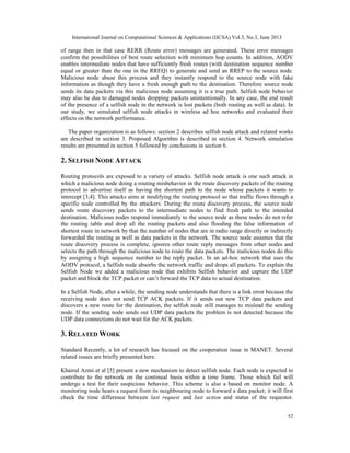 International Journal on Computational Sciences & Applications (IJCSA) Vol.3, No.3, June 2013
52
of range then in that case RERR (Route error) messages are generated. These error messages
confirm the possibilities of best route selection with minimum hop counts. In addition, AODV
enables intermediate nodes that have sufficiently fresh routes (with destination sequence number
equal or greater than the one in the RREQ) to generate and send an RREP to the source node.
Malicious node abuse this process and they instantly respond to the source node with fake
information as though they have a fresh enough path to the destination. Therefore source node
sends its data packets via this malicious node assuming it is a true path. Selfish node behavior
may also be due to damaged nodes dropping packets unintentionally. In any case, the end result
of the presence of a selfish node in the network is lost packets (both routing as well as data). In
our study, we simulated selfish node attacks in wireless ad hoc networks and evaluated their
effects on the network performance.
The paper organization is as follows: section 2 describes selfish node attack and related works
are described in section 3. Proposed Algorithm is described in section 4. Network simulation
results are presented in section 5 followed by conclusions in section 6.
2. SELFISH NODE ATTACK
Routing protocols are exposed to a variety of attacks. Selfish node attack is one such attack in
which a malicious node doing a routing misbehavior in the route discovery packets of the routing
protocol to advertise itself as having the shortest path to the node whose packets it wants to
intercept [3,4]. This attacks aims at modifying the routing protocol so that traffic flows through a
specific node controlled by the attackers. During the route discovery process, the source node
sends route discovery packets to the intermediate nodes to find fresh path to the intended
destination. Malicious nodes respond immediately to the source node as these nodes do not refer
the routing table and drop all the routing packets and also flooding the false information of
shortest route in network by that the number of nodes that are in radio range directly or indirectly
forwarded the routing as well as data packets in the network. The source node assumes that the
route discovery process is complete, ignores other route reply messages from other nodes and
selects the path through the malicious node to route the data packets. The malicious nodes do this
by assigning a high sequence number to the reply packet. In an ad-hoc network that uses the
AODV protocol, a Selfish node absorbs the network traffic and drops all packets. To explain the
Selfish Node we added a malicious node that exhibits Selfish behavior and capture the UDP
packet and block the TCP packet or can’t forward the TCP data to actual destination.
In a Selfish Node, after a while, the sending node understands that there is a link error because the
receiving node does not send TCP ACK packets. If it sends out new TCP data packets and
discovers a new route for the destination, the selfish node still manages to mislead the sending
node. If the sending node sends out UDP data packets the problem is not detected because the
UDP data connections do not wait for the ACK packets.
3. RELATED WORK
Standard Recently, a lot of research has focused on the cooperation issue in MANET. Several
related issues are briefly presented here.
Khairul Azmi et al [5] present a new mechanism to detect selfish node. Each node is expected to
contribute to the network on the continual basis within a time frame. Those which fail will
undergo a test for their suspicious behavior. This scheme is also a based on monitor node. A
monitoring node hears a request from its neighbouring node to forward a data packet; it will first
check the time difference between last request and last action and status of the requestor.
 