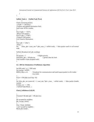 International Journal on Computational Sciences & Applications (IJCSA) Vol.3, No.3, June 2013
55
}
}
Selfish_Node () //Selfish Node Work
{
Check (incoming packet)
{ If (pkt == ‘Routing’)
{Capture and updated destination field ;
Send route ACK to sender;
}
Else if (pkt == ‘TCP’)
{Block TCP packet }
Else If {pkt ==’UDP’}
{Capture UDP packet;
Can’t Send to Destination;
}
Else ( pkt ==’other’)
{Drop; }
Set (false_pkt= (scan_rate * pkts_max_) / selfish node); // false packet send’s to all normal
node
Selfish_Broadcast (inf_pkt, nexthop)
{
Set priority = 1 // Higher priority
Send false_pkt = 100 pkts/ms // greater than the limit
Find (number of pkt accepted node)
}
4.2. IDS for Elimination of Selfishness Algorithm
Set IDS node = p ; // IDS node
Set routing =AODV ;
RREQ_B(p, n, rr) // broadcast for communication and send request packet to all n nodes
via p node
{
If ((rr<=250) && (next hop >0))
{
Set false_pks_rm (removal) = ( scan_rate *pkt s_max_ / selfish node); // false packet disable
module
If (false_rm => 100)
{ Selfish Node Block ; }
Check_Selfishness (S,D,M)
{
If ((node € M) && (pkt < 100 pkts/ms)
{
pkt accepted by neighbor;
pkt_Accept_limit();
}
Else { Node_Selfish()
{ can’t accept by neighbor ;
Block pkts sender ;
 