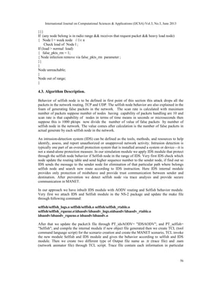 International Journal on Computational Sciences & Applications (IJCSA) Vol.3, No.3, June 2013
56
}}}
If (any node belong is in radio range && receives that request packet && heavy load node)
{ Node l = week node // l є n
Check load of Node l ;
If (load > normal load)
{ false_pkts_rm = 1;
{ Node infection remove via false_pkts_rm parameter ;
}}
}
Node unreachable;
}
Node out of range;
}
4.3. Algorithm Description.
Behavior of selfish node is to be defined in first point of this section this attack drops all the
packets in the network routing, TCP and UDP. The selfish node behavior are also explained in the
foam of generating false packets in the network. The scan rate is calculated with maximum
number of packets suppose number of nodes having capability of packets handling are 10 and
scan rate is that capability of nodes in terms of time means in seconds or microseconds then
suppose this is 1000 pktsps now divide the number of value of false packets by number of
selfish node in the network. The value comes after calculation is the number of false packets in
actual generate by each selfish node in the network.
An intrusion-detection system (IDS) can be defined as the tools, methods, and resources to help
identify, assess, and report unauthorized or unapproved network activity. Intrusion detection is
typically one part of an overall protection system that is installed around a system or device—it is
not a stand-alone protection measure. In our simulation module we apply IDS module that protect
through the selfish node behavior if Selfish node in the range of IDS. Very first IDS check which
node update the routing table and send higher sequence number to the sender node, if find out so
IDS sends the message to the sender node for elimination of that particular path where belongs
selfish node and search new route according to IDS instruction. Here IDS internal module
provides only protection of misbehave and provide trust communication between sender and
destination. After prevention we detect selfish node via trace analysis and provide secure
communication in MANET.
In our approach we have inbuilt IDS module with AODV routing and Selfish behavior module.
Very first we attach IDS and Selfish module in the NS-2 package and update the make file
through following command:
selfish/selfish_logs.o selfish/selfish.o selfish/selfish_rtable.o
selfish/selfish_rqueue.oidsaodv/idsaodv_logs.oidsaodv/idsaodv_rtable.o
idsaodv/idsaodv_rqueue.o idsaodv/idsaodv.o
After that we update the packet.h file through PT_idsAODV= "IDSAODV"; and PT_selfish=
"Selfish"; and compile the internal module if new object file generated then we create TCL (tool
command language script) for the scenario creation and create the MANET scenario, TCL invoke
the new module Selfish and IDS module and gives the behavior according to selfish and IDS
module. Then we create two different type of Output file name as .tr (trace file) and .nam
(network animator file) through TCL script. Trace file contain each information in particular
 