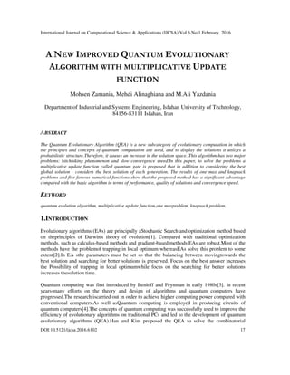 International Journal on Computational Science & Applications (IJCSA) Vol.6,No.1,February 2016
DOI:10.5121/ijcsa.2016.6102 17
A NEW IMPROVED QUANTUM EVOLUTIONARY
ALGORITHM WITH MULTIPLICATIVE UPDATE
FUNCTION
Mohsen Zamania, Mehdi Alinaghiana and M.Ali Yazdania
Department of Industrial and Systems Engineering, Isfahan University of Technology,
84156-83111 Isfahan, Iran
ABSTRACT
The Quantum Evolutionary Algorithm (QEA) is a new subcategory of evolutionary computation in which
the principles and concepts of quantum computation are used, and to display the solutions it utilizes a
probabilistic structure.Therefore, it causes an increase in the solution space. This algorithm has two major
problems: hitchhiking phenomenon and slow convergence speed.In this paper, to solve the problems a
multiplicative update function called quantum gate is proposed that in addition to considering the best
global solution ، considers the best solution of each generation. The results of one max and knapsack
problems and five famous numerical functions show that the proposed method has a significant advantage
compared with the basic algorithm in terms of performance, quality of solutions and convergence speed.
KEYWORD
quantum evolution algorithm, multiplicative update function,one maxproblem, knapsack problem.
1.INTRODUCTION
Evolutionary algorithms (EAs) are principally aStochastic Search and optimization method based
on theprinciples of Darwin's theory of evolution[1]. Compared with traditional optimization
methods, such as calculus-based methods and gradient-based methods EAs are robust.Most of the
methods have the problemof trapping in local optimum whereasEAs solve this problem to some
extent[2].In EA sthe parameters must be set so that the balancing between movingtowards the
best solution and searching for better solutions is preserved. Focus on the best answer increases
the Possibility of trapping in local optimumwhile focus on the searching for better solutions
increases thesolution time.
Quantum computing was first introduced by Benioff and Feynman in early 1980s[3]. In recent
years،many efforts on the theory and design of algorithms and quantum computers have
progressed.The research iscarried out in order to achieve higher computing power compared with
conventional computers.As well asQuantum computing is employed in producing circuits of
quantum computers[4].The concepts of quantum computing was successfully used to improve the
efficiency of evolutionary algorithms on traditional PCs and led to the development of quantum
evolutionary algorithms (QEA).Han and Kim proposed the QEA to solve the combinatorial
 