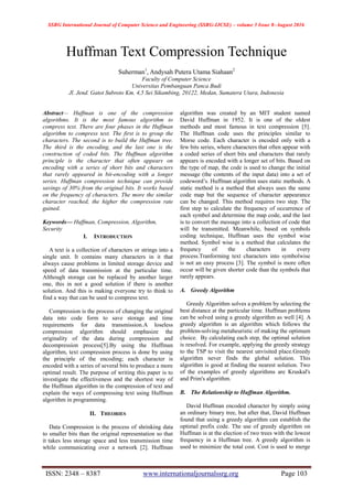 SSRG International Journal of Computer Science and Engineering (SSRG-IJCSE) – volume 3 Issue 8–August 2016
ISSN: 2348 – 8387 www.internationaljournalssrg.org Page 103
Huffman Text Compression Technique
Suherman1
, Andysah Putera Utama Siahaan2
Faculty of Computer Science
Universitas Pembanguan Panca Budi
Jl. Jend. Gatot Subroto Km. 4,5 Sei Sikambing, 20122, Medan, Sumatera Utara, Indonesia
Abstract— Huffman is one of the compression
algorithms. It is the most famous algorithm to
compress text. There are four phases in the Huffman
algorithm to compress text. The first is to group the
characters. The second is to build the Huffman tree.
The third is the encoding, and the last one is the
construction of coded bits. The Huffman algorithm
principle is the character that often appears on
encoding with a series of short bits and characters
that rarely appeared in bit-encoding with a longer
series. Huffman compression technique can provide
savings of 30% from the original bits. It works based
on the frequency of characters. The more the similar
character reached, the higher the compression rate
gained.
Keywords— Huffman, Compression, Algorithm,
Security
I. INTRODUCTION
A text is a collection of characters or strings into a
single unit. It contains many characters in it that
always cause problems in limited storage device and
speed of data transmission at the particular time.
Although storage can be replaced by another larger
one, this in not a good solution if there is another
solution. And this is making everyone try to think to
find a way that can be used to compress text.
Compression is the process of changing the original
data into code form to save storage and time
requirements for data transmission.A loseless
compression algorithm should emphasize the
originality of the data during compression and
decompression process[5].By using the Huffman
algorithm, text compression process is done by using
the principle of the encoding; each character is
encoded with a series of several bits to produce a more
optimal result. The purpose of writing this paper is to
investigate the effectiveness and the shortest way of
the Huffman algorithm in the compression of text and
explain the ways of compressing text using Huffman
algorithm in programming.
II. THEORIES
Data Compression is the process of shrinking data
to smaller bits than the original representation so that
it takes less storage space and less transmission time
while communicating over a network [2]. Huffman
algorithm was created by an MIT student named
David Huffman in 1952. It is one of the oldest
methods and most famous in text compression [5].
The Huffman code uses the principles similar to
Morse code. Each character is encoded only with a
few bits series, where characters that often appear with
a coded series of short bits and characters that rarely
appears is encoded with a longer set of bits. Based on
the type of map, the code is used to change the initial
message (the contents of the input data) into a set of
codeword‟s. Huffman algorithm uses static methods. A
static method is a method that always uses the same
code map but the sequence of character appearance
can be changed. This method requires two step. The
first step to calculate the frequency of occurrence of
each symbol and determine the map code, and the last
is to convert the message into a collection of code that
will be transmitted. Meanwhile, based on symbols
coding technique, Huffman uses the symbol wise
method. Symbol wise is a method that calculates the
frequncy of the characters in every
process.Tranforming text characters into symbolwise
is not an easy process [3]. The symbol is more often
occur will be given shorter code than the symbols that
rarely appears.
A. Greedy Algorithm
Greedy Algorithm solves a problem by selecting the
best distance at the particular time. Huffman problems
can be solved using a greedy algorithm as well [4]. A
greedy algorithm is an algorithm which follows the
problem-solving metaheuristic of making the optimum
choice. By calculating each step, the optimal solution
is resolved. For example, applying the greedy strategy
to the TSP to visit the nearest unvisited place.Greedy
algorithm never finds the global solution. This
algorithm is good at finding the nearest solution. Two
of the examples of greedy algorithms are Kruskal's
and Prim's algorithm.
B. The Relationship to Huffman Algorithm.
David Huffman encoded character by simply using
an ordinary binary tree, but after that, David Huffman
found that using a greedy algorithm can establish the
optimal prefix code. The use of greedy algorithm on
Huffman is at the election of two trees with the lowest
frequency in a Huffman tree. A greedy algorithm is
used to minimize the total cost. Cost is used to merge
 
