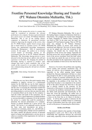 SSRG International Journal of Computer Science and Engineering (SSRG-IJCSE) – volume 3 Issue 8–August 2016
ISSN: 2348 – 8387 www.internationaljournalssrg.org Page 109
Frontline Personnel Knowledge Sharing and Transfer
(PT. Wahana Ottomitra Multiartha, Tbk.)
Mochammad Iswan Perangin-angin1
, Muslim2
, Andysah Putera Utama Siahaan3
Faculty of Computer Science
Universitas Pembangunan Panca Budi
Jl. Jend. Gatot Subroto Km. 4,5 Sei Sikambing, 20122, Medan, Sumatera Utara, Indonesia
Abstract - At the moment the service is a matter that
could be considered to determine the relevant
performance of a company. Society in general demand
for a given service can satisfy. PT Wahana Ottomitra
Multiartha, Tbk is one of the leading finance
companies in Indonesia. In operational activities
related to improving the integrity of the service, then
the PT. WOM Finance applies based services front
line or better known as customer service. PT. WOM
Finance has implemented knowledge management
(Knowledge Management / KM) in organizational
systems. In this paper, the authors try to develop
several models of knowledge sharing on the
environment front line in the PT. Wahana Ottomitra
Multiartha, Tbk. Knowledge sharing process is more
directed to the front line of new officers who still lack
experience in the field. The changing the method of
knowledge sharing is expected to produce some
changes that lead to better conditions. One of the
results of this research is it can reduce the length of
time communicating among the old and new frontline
personnel.
Keywords - Data mining, Classification , Naïve bayes,
C4.5
I. INTRODUCTION
The times are very fast at this point requires many
companies to improve services in a professional
manner by the field that are run by their respective
companies. Developments in information technology
and the ease in accessing the information needed has
also become one of the factors for the company in
providing products or services that can meet the needs
of consumers.Much can be done by the company to
meet the wishes and needs of the consumers, one of
which is to give a good impression of related products
or services provided to consumers [5].At the moment
the service is a matter that could be considered to
determine the relevant performance of a company.
Society in general demand for a given service can
satisfy. The service is an additional activity beyond
the basic tasks (job description) are given to
consumers or customers, clients, etc., and felt both as
a tribute or homage [6][7]. Human services needed are
two types, namely the physical services of personal
nature as human and administrative services given to
others as a member of the organization, be it private or
state organizations.
PT Wahana Ottomitra Multiartha, Tbk is one of
the leading finance company in Indonesia which has a
long history. The company has several times changed
its name. Originally PT Jakarta Tokyo Leasing that
was built in 1982. In the same year, the name was
changed to PT Fuji Semeru Leasing. Then in 1997 the
name was changed to PT Wahana Ometraco
Multiartha.The quality of service must always be
monitored and improved. The level of service quality
can not be judged only from the viewpoint of the
company, but should also be viewed from the
perspective of the service user ratings. Especially for
the front service line, service quality is pointing to the
level of the service excellence front line held, which
on one hand can satisfy the users of services and on
the other procedure for the organization of the code of
ethics and standards of front service line that has been
set.
However, if we look at the problem only regarding
service quality and customer satisfaction only, of
course, we will be a lot of obstacles are significant,
especially in the effort penning kalan internal
productivity. Because underneath it all there is a chain
long enough to be able to create good quality services
and the creation of customer satisfaction [8]. One of
them is a problem that is sometimes considered not to
be important is the problem of the front line. The
actual front line plays a very important to the creation
of all of the above because the front line is the part
that is directly related to the customer. In the
framework of the process of achieving goals and also
to overcome the problems mentioned above, it takes
the ability both practically and theoretically on the
front line. From the preceding, the author tries to
analyze some models of knowledge management with
a focus on the front line as its object to develop a
system. It will be able to guide or reference for the
front line, especially in Medan branch in conducting
all sorts of procedures front line with service quality
as well as the process of measuring the effectiveness.
II. RELATED WORK
The research related to the quantity of knowledge
management is quite a lot. This is due to the direct
relationship that significant between the real-world
needs today, especially in the era of globalization with
 